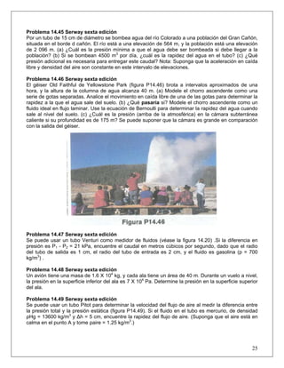 Problema 14.45 Serway sexta edición
Por un tubo de 15 cm de diámetro se bombea agua del río Colorado a una población del Gran Cañón,
situada en el borde d cañón. El río está a una elevación de 564 m, y la población está una elevación
de 2 096 m. (a) ¿Cuál es la presión mínima a que el agua debe ser bombeada si debe llegar a la
población? (b) Si se bombean 4500 m3
por día, ¿cuál es la rapidez del agua en el tubo? (c) ¿Qué
presión adicional es necesaria para entregar este caudal? Nota: Suponga que la aceleración en caída
libre y densidad del aire son constante en este intervalo de elevaciones.
Problema 14.46 Serway sexta edición
El géiser Old Faithful de Yellowstone Park (figura P14.46) brota a intervalos aproximados de una
hora, y la altura de la columna de agua alcanza 40 m. (a) Modele el chorro ascendente como una
serie de gotas separadas. Analice el movimiento en caída libre de una de las gotas para determinar la
rapidez a la que el agua sale del suelo. (b) ¿Qué pasaría si? Modele el chorro ascendente como un
fluido ideal en flujo laminar. Use la ecuación de Bernoulli para determinar la rapidez del agua cuando
sale al nivel del suelo. (c) ¿Cuál es la presión (arriba de la atmosférica) en la cámara subterránea
caliente si su profundidad es de 175 m? Se puede suponer que la cámara es grande en comparación
con la salida del géiser.
Problema 14.47 Serway sexta edición
Se puede usar un tubo Venturi como medidor de fluidos (véase la figura 14.20) .Si la diferencia en
presión es P1 - P2 = 21 kPa, encuentre el caudal en metros cúbicos por segundo, dado que el radio
del tubo de salida es 1 cm, el radio del tubo de entrada es 2 cm, y el fluido es gasolina (p = 700
kg/m3
) .
Problema 14.48 Serway sexta edición
Un avión tiene una masa de 1.6 X 104
kg, y cada ala tiene un área de 40 m. Durante un vuelo a nivel,
la presión en la superficie inferior del ala es 7 X 104
Pa. Determine la presión en la superficie superior
del ala.
Problema 14.49 Serway sexta edición
25
Se puede usar un tubo Pitot para determinar la velocidad del flujo de aire al medir la diferencia entre
la presión total y la presión estática (figura P14.49). Si el fluido en el tubo es mercurio, de densidad
ρHg = 13600 kg/m3
y Δh = 5 cm, encuentre la rapidez del flujo de aire. (Suponga que el aire está en
calma en el punto A y tome ρaire = 1.25 kg/m3
.)
 