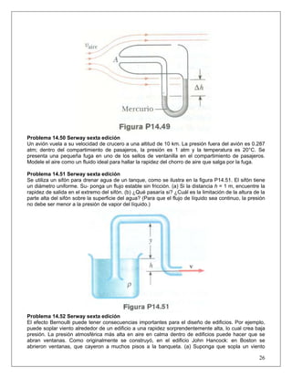 Problema 14.50 Serway sexta edición
Un avión vuela a su velocidad de crucero a una altitud de 10 km. La presión fuera del avión es 0.287
atm; dentro del compartimiento de pasajeros, la presión es 1 atm y la temperatura es 20°C. Se
presenta una pequeña fuga en uno de los sellos de ventanilla en el compartimiento de pasajeros.
Modele el aire como un fluido ideal para hallar la rapidez del chorro de aire que salga por la fuga.
Problema 14.51 Serway sexta edición
Se utiliza un sifón para drenar agua de un tanque, como se ilustra en la figura P14.51. El sifón tiene
un diámetro uniforme. Su- ponga un flujo estable sin fricción. (a) Si la distancia h = 1 m, encuentre la
rapidez de salida en el extremo del sifón. (b) ¿Qué pasaría si? ¿Cuál es la limitación de la altura de la
parte alta del sifón sobre la superficie del agua? (Para que el flujo de líquido sea continuo, la presión
no debe ser menor a la presión de vapor del líquido.)
Problema 14.52 Serway sexta edición
26
El efecto Bernoulli puede tener consecuencias importantes para el diseño de edificios. Por ejemplo,
puede soplar viento alrededor de un edificio a una rapidez sorprendentemente alta, lo cual crea baja
presión. La presión atmosférica más alta en aire en calma dentro de edificios puede hacer que se
abran ventanas. Como originalmente se construyó, en el edificio John Hancock: en Boston se
abrieron ventanas, que cayeron a muchos pisos a la banqueta. (a) Suponga que sopla un viento
 