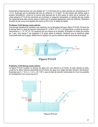 horizontal en flujo laminar con una rapidez de 11.2 m/s fuera de un vidrio grande con dimensiones 4 X
1.5 m. Suponga que la densidad del aire es uniforme a 1.3 kg/m3
. El aire dentro del edificio está a
presión atmosférica. ¿Cuál es la fuerza total ejercida por el aire sobre el vidrio de la ventana? (b)
¿Qué pasaría si? Si en las cercanías se construye un segundo rascacielos, la rapidez del aire puede
ser especialmente alta cuando pasa el viento por la angosta separación entre los edificios. Resuelva
la parte (a) de nuevo si la rapidez del viento es 22.4 m/s, el doble de rápido.
Problema 14.53 Serway sexta edición
Una jeringa hipodérmica contiene una medicina con la densidad del agua (figura P14.53). El barril de
la jeringa tiene un área de sección transversal A = 2.50 X 10-5
m2
, y la aguja tiene un área de sección
transversal a = 1 X 10-8
m2
. En ausencia de una fuerza en el émbolo, la presión en todos los puntos
es 1 atm. Una fuerza F de magnitud 2 N actúa sobre el émbolo, haciendo que la medicina salga
horizontalmente de la aguja. Determine la rapidez con que la medicina sale de la punta de la aguja.
Problema 14.54 Serway sexta edición
La figura P14.54 muestra un tanque de agua con una válvula en el fondo. Si esta válvula se abre,
¿cuál es la altura máxima alcanzada por el chorro de agua que salga del lado derecho del tanque?
Suponga que h = 10 m, L = 2 m, y θ = 30° y que el área de sección transversal en A es muy grande
en comparación con la que hay en E.
27
 