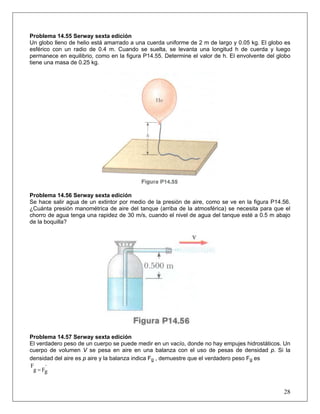 Problema 14.55 Serway sexta edición
Un globo lleno de helio está amarrado a una cuerda uniforme de 2 m de largo y 0.05 kg. El globo es
esférico con un radio de 0.4 m. Cuando se suelta, se levanta una longitud h de cuerda y luego
permanece en equilibrio, como en la figura P14.55. Determine el valor de h. El envolvente del globo
tiene una masa de 0.25 kg.
Problema 14.56 Serway sexta edición
Se hace salir agua de un extintor por medio de la presión de aire, como se ve en la figura P14.56.
¿Cuánta presión manométrica de aire del tanque (arriba de la atmosférica) se necesita para que el
chorro de agua tenga una rapidez de 30 m/s, cuando el nivel de agua del tanque esté a 0.5 m abajo
de la boquilla?
Problema 14.57 Serway sexta edición
El verdadero peso de un cuerpo se puede medir en un vacío, donde no hay empujes hidrostáticos. Un
cuerpo de volumen V se pesa en aire en una balanza con el uso de pesas de densidad p. Si la
densidad del aire es p aire y la balanza indica Fg , demuestre que el verdadero peso Fg es
´
gFg
F
=
28
 