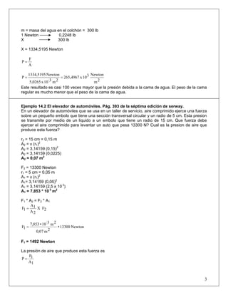 m = masa del agua en el colchón = 300 lb
1 Newton 0,2248 lb
X 300 lb
X = 1334,5195 Newton
A
F
P =
2m
Newton310x265,4967
2m·310x5,0265
Newton1334,5195
P ==
Este resultado es casi 100 veces mayor que la presión debida a la cama de agua. El peso de la cama
regular es mucho menor que el peso de la cama de agua.
Ejemplo 14.2 El elevador de automóviles. Pág. 393 de la séptima edición de serway.
En un elevador de automóviles que se usa en un taller de servicio, aire comprimido ejerce una fuerza
sobre un pequeño embolo que tiene una sección transversal circular y un radio de 5 cm. Esta presion
se transmite por medio de un liquido a un embolo que tiene un radio de 15 cm. Que fuerza debe
ejercer el aire comprimido para levantar un auto que pesa 13300 N? Cual es la presion de aire que
produce esta fuerza?
r2 = 15 cm = 0,15 m
A2 = π (r1)2
A2 = 3,14159 (0,15)2
A2 = 3,14159 (0,0225)
A2 = 0,07 m2
F2 = 13300 Newton
r1 = 5 cm = 0,05 m
A1 = π (r1)2
A1= 3,14159 (0,05)2
A1 = 3,14159 (2,5 x 10·3
)
A1 = 7,853 * 10·3
m2
F1 * A2 = F2 * A1
2FX
2A
1A
1F =
Newton13300
2m0,07
2m·3107,853
1F ∗
∗
=
F1 = 1492 Newton
La presión de aire que produce esta fuerza es
1A
1F
P =
3
 