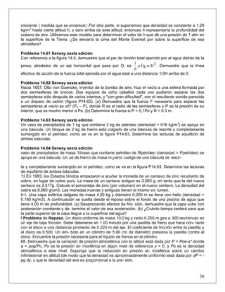 creciente ( medida que se enrarece) .Por otra parte, si suponemos que densidad es constante a 1.29
kg/m3
hasta cierta altitud h, y cero arriba de esta altitud, entonces h representaría la profundidad del
océano de aire. Utilicemos este modelo para determinar el valor de h que dé una presión de 1 atm en
la superficie de la Tierra. ¿Se elevaría la cima del Monte Everest por sobre la superficie de esa
atmósfera?
Problema 14.61 Serway sexta edición
Con referencia a la figura 14.5, demuestre que el par de torsión total ejercido por el agua detrás de la
presa, alrededor de un eje horizontal que pasa por O, es 3HwGg
6
1
ρ . Demuestre que la línea
efectiva de acción de la fuerza total ejercida por el agua está a una distancia 1/3H arriba de 0.
Problema 14.62 Serway sexta edición
Hacia 1657, Otto von Guericke, inventor de la bomba de aire, hizo el vacío a una esfera formada por
dos semiesferas de bronce. Dos equipos de ocho caballos cada uno pudieron separar las dos
semiesferas sólo después de varios intentos, y "con gran dificultad", con el resultante sonido parecido
a un disparo de cañón (figura P14.62). (a) Demuestre que la fuerza F necesaria para separar las
semiesferas al vacío es πR2
(P0 – P), donde R es el radio de las semiesferas y P es la presión de su
interior, que es mucho menor a Po. (b) Determine la fuerza si P = 0,1Po y R = 0.3 m.
Problema 14.63 Serway sexta edición
Un vaso de precipitados de 1 kg que contiene 2 kg de petroleo (densidad = 916 kg/m3
) se apoya en
una báscula. Un bloque de 2 kg de hierro está colgado de una báscula de resorte y completamente
sumergido en el petróleo, como se ve en la figura P14.63. Determine las lecturas de equilibrio de
ambas basculas.
Problema 14.64 Serway sexta edición
vaso de precipitados de masa 1Ilvaso que contiene petróleo de fflpetróleo {densidad = Ppetróleo) se
apoya en una báscula. Un ue de hierro de masa m¡¡ierro cuelga de una báscula de resor-
te y completamente sumergido en el petróleo, como se ve en la figura P14.63. Determine las lecturas
de equilibrio de ambas básculas.
"r) En 1983, los Estados Unidos empezaron a acuñar la moneda de un centavo de zinc recubierto de
cobre, en lugar de cobre puro. La masa de un centavo antiguo es 3.083 g, en tanto que la del nuevo
centavo es 2.517g. Calcule el porcentaje de zinc (por volumen) en el nuevo centavo. La densidad del
cobre es 8.960 g/cm3. Las monedas nuevas y antiguas tienen el mismo vo- lumen.
ti~i. Una capa esférica delgada de masa 4.00 kg y diámetro 0.200 m se llena con helio (densidad =
0.180 kg/m3). A continuación se suelta desde el reposo sobre el fondo de una piscina de agua que
tiene 4.00 m de profundidad. (a) Despreciando efectos de fric- ción, demuestre que la capa sube con
aceleración constante y de- termine el valor de esa aceleración. (b) ¿Cuánto tiempo tardará para que
la parte superior de la capa llegue a la superficie del agua?
f Problema de Repaso. Un disco uniforme de masa 10.0 kg y radio 0.250 m gira a 300 rev/minuto en
un eje de baja fricción. Debe detenerse en 1.00 minuto por una pastilla de freno que hace con- tacto
con el disco a una distancia promedio de 0.220 m del eje. El coeficiente de fricción entre la pastilla y
el disco es 0.500. Un ém- bolo en un cilindro de 5.00 cm de diámetro presiona la pastilla contra el
disco. Encuentre la presión necesaria para el líquido de frenos en el cilindro.
30
68. Demuestre que la variación de presión atmosférica con la altitud está dada por P = Poe-a" donde
a = pog/Po, Po es la presión at- mosférica en algún nivel de referencia y = 0, y Po es la densidad
atmosférica a este nivel. Suponga que la reducción en presión at- mosférica sobre un cambio
infinitesimal en altitud (de modo que la densidad es aproximadamente uniforme) está dada por dP = -
pg dy, y que la densidad del aire es proporcional a la pre- sión.
 
