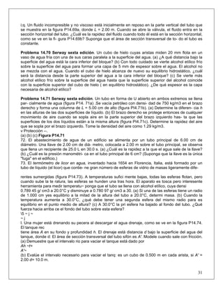 i;q. Un fluido incompresible y no viscoso está inicialmente en reposo en la parte vertical del tubo que
se muestra en la figura P14.69a, donde L = 2.00 m. Cuando se abre la válvula, el fluido entra en la
sección horizontal del tubo. ¿Cuál es la rapidez del fluido cuando todo él está en la sección horizontal,
como se ve en la fi- gura P14.69b? Suponga que el área de sección transversal de to- do el tubo es
constante.
Problema 14.70 Serway sexta edición. Un cubo de hielo cuyas aristas miden 20 mm flota en un
vaso de agua fría con una de sus caras paralela a la superficie del agua. (a) ¿A qué distancia bajo la
superficie del agua está la cara inferior del bloque? (b) Con todo cuidado se vierte alcohol etílico frío
sobre la superficie del agua para formar una capa de 5 mm de espesor sobre el agua. El alcohol no
se mezcla con el agua. Cuando el cubo de hielo alcanza de nuevo su equilibrio hidrostático, ¿cuál
será la distancia desde la parte superior del agua a la cara inferior del bloque? (c) Se vierte más
alcohol etílico frío sobre la superficie del agua hasta que la superficie superior del alcohol coincide
con la superficie superior del cubo de hielo ( en equilibrio hidrostático). ¿De qué espesor es la capa
necesaria de alcohol etílico?
Problema 14.71 Serway sexta edición. Un tubo en forma de U abierto en ambos extremos se llena
par- cialmente de agua (figura P14. 71a) .Se vacía petróleo con densi- dad de 750 kg/m3 en el brazo
derecho y forma una columna de L = 5.00 cm de alto (figura PI4.71b). (a) Determine la diferen- cia h
en las alturas de las dos superficies de líquido. (b) El brazo derecho se protege entonces de cualquier
movimiento de aire cuando se sopla aire en la parte superior del brazo izquierdo has- ta que las
superficies de los dos líquidos están a la misma altura (figura PI4.71c). Determine la rapidez del aire
que se sopla por el brazo izquierdo. Tome la densidad del aire como 1.29 kg/m3.
v Protección --.
(a) (b) (c) Figura P14.71
72. El abastecimiento de agua de un edificio se alimenta por un tubo principal de 6.00 cm de
diámetro. Una llave de 2.00 cm de diá- metro, colocada a 2.00 m sobre el tubo principal, se observa
que llena un recipiente de 25.0 L en 30.0 s. (a) ¿Cuál es la rapidez a la que el agua sale de la llave?
(b) ¿Cuál es la presión manométri- ca en el tubo principal de 6 cm? (Suponga que la llave es la única
"fuga" en el edificio.)
73. El termómetro de licor en agua, inventado hacia 1654 en Florencia, Italia, está formado por un
tubo de líquido (el licor) que contie- ne gran número de esferas de vidrio de masas ligeramente dife-
rentes sumergidas (figura P14.73). A temperaturas sufici mente bajas, todas las esferas flotan, pero
cuando sube la te ratura, las esferas se hunden una tras hora. El aparato es tosca pero interesente
herramienta para medir temperatu~ ponga que el tubo se llena con alcohol etílico, cuya densi
0.789 45 g/ cm3 a 20.0°C y disminuye a 0.780 97 g/ cm3 a 30. (a) Si una de las esferas tiene un radio
de 1.000 cm yes equilibrio a la mitad de la altura del tubo a 20.0°C, determi masa. (b) Cuando la
temperatura aumenta a 30.0°C, ¿qué debe tener una segunda esfera del mismo radio para es
equilibrio en el punto medio de altura? (c) A 30.0°C la pri esfera ha bajado al fondo del tubo. ¿Qué
fuerza hacia arriba ce el fondo del tubo sobre esta esfera?
5 ~ j ~
~ j
l. Una mujer está drenando su pecera al descargar el agua drenaje, como se ve en la figura P14.74.
El tanque rec
tiene área A en su fondo y profundidad h. El drenaje está distancia d bajo la superficie del agua del
tanque, donde d: El área de sección transversal del tubo sifón es A'. Modele cuando sale con fricción.
(a) Demuestre que el intervalo rio para vaciar el tanque está dado por
Ah ~t=
A'~
31
(b) Evalúe el intervalo necesario para vaciar el tanq: es un cubo de 0.500 m en cada arista, si A' =
2.00 d= 10.0 m.
 