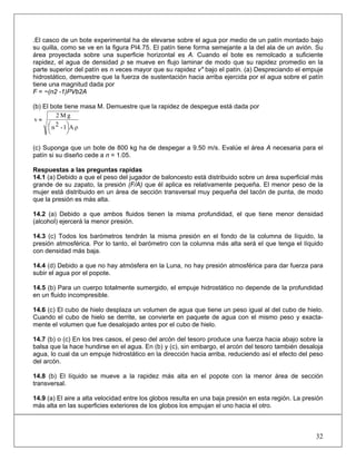 .El casco de un bote experimental ha de elevarse sobre el agua por medio de un patín montado bajo
su quilla, como se ve en la figura PI4.75. El patín tiene forma semejante a la del ala de un avión. Su
área proyectada sobre una superficie horizontal es A. Cuando el bote es remolcado a suficiente
rapidez, el agua de densidad p se mueve en flujo laminar de modo que su rapidez promedio en la
parte superior del patín es n veces mayor que su rapidez v" bajo el patín. (a) Despreciando el empuje
hidrostático, demuestre que la fuerza de sustentación hacia arriba ejercida por el agua sobre el patín
tiene una magnitud dada por
F = ~(n2 -1)PVb2A
(b) El bote tiene masa M. Demuestre que la rapidez de despegue está dada por
ρA1-2n
gM2
v
⎟
⎠
⎞⎜
⎝
⎛
≈
(c) Suponga que un bote de 800 kg ha de despegar a 9.50 m/s. Evalúe el área A necesaria para el
patín si su diseño cede a n = 1.05.
Respuestas a las preguntas rapidas
14.1 (a) Debido a que el peso del jugador de baloncesto está distribuido sobre un área superficial más
grande de su zapato, la presión (F/A) que él aplica es relativamente pequeña. El menor peso de la
mujer está distribuido en un área de sección transversal muy pequeña del tacón de punta, de modo
que la presión es más alta.
14.2 (a) Debido a que ambos fluidos tienen la misma profundidad, el que tiene menor densidad
(alcohol) ejercerá la menor presión.
14.3 (c) Todos los barómetros tendrán la misma presión en el fondo de la columna de líquido, la
presión atmosférica. Por lo tanto, el barómetro con la columna más alta será el que tenga el líquido
con densidad más baja.
14.4 (d) Debido a que no hay atmósfera en la Luna, no hay presión atmosférica para dar fuerza para
subir el agua por el popote.
14.5 (b) Para un cuerpo totalmente sumergido, el empuje hidrostático no depende de la profundidad
en un fluido incompresible.
14.6 (c) El cubo de hielo desplaza un volumen de agua que tiene un peso igual al del cubo de hielo.
Cuando el cubo de hielo se derrite, se convierte en paquete de agua con el mismo peso y exacta-
mente el volumen que fue desalojado antes por el cubo de hielo.
14.7 (b) o (c) En los tres casos, el peso del arcón del tesoro produce una fuerza hacia abajo sobre la
balsa que la hace hundirse en el agua. En (b) y (c), sin embargo, el arcón del tesoro también desaloja
agua, lo cual da un empuje hidrostático en la dirección hacia arriba, reduciendo así el efecto del peso
del arcón.
14.8 (b) El líquido se mueve a la rapidez más alta en el popote con la menor área de sección
transversal.
14.9 (a) El aire a alta velocidad entre los globos resulta en una baja presión en esta región. La presión
más alta en las superficies exteriores de los globos los empujan el uno hacia el otro.
32
 