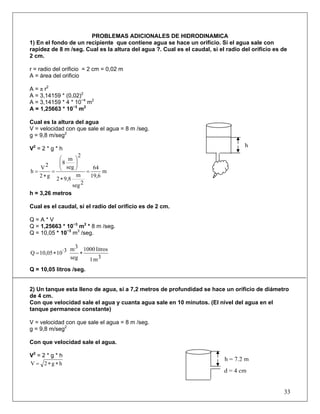 PROBLEMAS ADICIONALES DE HIDRODINAMICA
1) En el fondo de un recipiente que contiene agua se hace un orificio. Si el agua sale con
rapidez de 8 m /seg. Cual es la altura del agua ?. Cual es el caudal, si el radio del orificio es de
2 cm.
r = radio del orificio = 2 cm = 0,02 m
A = área del orificio
A = π r2
A = 3,14159 * (0,02)2
A = 3,14159 * 4 * 10−4
m2
A = 1,25663 * 10−3
m2
Cual es la altura del agua
V = velocidad con que sale el agua = 8 m /seg.
g = 9,8 m/seg2
V2
= 2 * g * h
m
19,6
64
2seg
m
9,82
2
seg
m
8
g2
2V
h =
∗
⎟⎟
⎠
⎞
⎜⎜
⎝
⎛
=
∗
=
h = 3,26 metros
Cual es el caudal, si el radio del orificio es de 2 cm.
Q = A * V
Q = 1,25663 * 10−3
m2
* 8 m /seg.
Q = 10,05 * 10−3
m3
/seg.
3m1
litros1000
seg
3m·31010,05Q ∗∗=
Q = 10,05 litros /seg.
2) Un tanque esta lleno de agua, si a 7,2 metros de profundidad se hace un orificio de diámetro
de 4 cm.
Con que velocidad sale el agua y cuanta agua sale en 10 minutos. (El nivel del agua en el
tanque permanece constante)
V = velocidad con que sale el agua = 8 m /seg.
g = 9,8 m/seg2
Con que velocidad sale el agua.
V2
= 2 * g * h
hg2V ∗∗=
33
h
h = 7,2 m
d = 4 cm
 