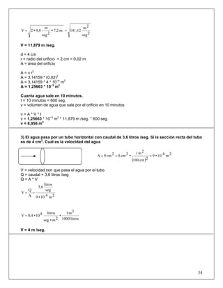2seg
2m
141,12m7,2
2seg
m
9,82V =∗∗=
V = 11,879 m /seg.
d = 4 cm
r = radio del orificio = 2 cm = 0,02 m
A = área del orificio
A = π r2
A = 3,14159 * (0,02)2
A = 3,14159 * 4 * 10−4
m2
A = 1,25663 * 10−3
m2
Cuanta agua sale en 10 minutos.
t = 10 minutos = 600 seg.
v = volumen de agua que sale por el orificio en 10 minutos
v = A * V * t
v = 1,25663 * 10−3
m2
* 11,879 m /seg. * 600 seg.
v = 8,956 m3
3) El agua pasa por un tubo horizontal con caudal de 3,6 litros /seg. Si la sección recta del tubo
es de 4 cm2
. Cual es la velocidad del agua
( )
2m·4109
2cm100
2m12cm92cm9A ∗=∗==
V = velocidad con que pasa el agua por el tubo.
Q = caudal = 3,6 litros /seg
Q = A * V
2m·4109
seg
litros
3,6
A
Q
V
∗
==
litros1000
3m1
2mseg
litros4100,4V ∗
∗
∗=
V = 4 m /seg.
34
 