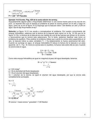 2m
Newton310x189,991
2m·310x7,853
Newton1492
P ==
P = 1,89 * 105
Pascales
Ejemplo 14.5 Eureka. Pág. 429 de la sexta edición de serway.
Supuestamente alguien pidió a Arquímedes determinar si una corona hecha para el rey era de oro
puro. La leyenda dice que el resolvió el problema al pesar la corona primero en el aire y luego en
agua, como se ve en la figura 14.12 Suponga que la bascula indico 7,84 Newton en aire y 6,84 en
agua. Que le dijo Arquímedes al rey?
Solución La figura 14.12 nos ayuda a conceptualizar el problema. Por nuestro conocimiento del
empuje hidrostático, sabemos que la lectura de la bascula será menor en la fig. 14.12b que en la
figura 14.12a. La lectura de la bascula es una medida de una de las fuerzas que actúan en la corona,
y reconocemos que la corona esta estacionaria. Por lo tanto, podemos clasificar este como un
problema de equilibrio. Para analizar el problema nótese que cuando la corona esta suspendida en el
aire, la bascula indica su peso verdadero T1 = Fg (despreciando la fuerza ascensional del aire).
Cuando se sumerge en agua, el empuje hidrostático B reduce la lectura de la bascula a un peso
aparente de T2 = Fg − B. Como la corona esta en equilibrio, la fuerza neta sobre ella es cero. Cuando
la corona esta en agua.
Σ F = B + T2 − Fg
B = Fg − T2 = 7,84 − 6,84
B = 1 Newton
Como este empuje hidrostático es igual en magnitud al peso del agua desalojada, tenemos
B = ρ * g * V = 1 Newton
g
1
V
∗
=
ρ
g = 9,8 m/seg2
ρ = Es la densidad del fluido desplazado
V = Es el volumen del agua desplazado
Vc = volumen de la corona, es igual al volumen del agua desalojada, por que la corona esta
completamente sumergida.
Vc = V
g
1
V
∗
=
ρ
3m0,102
2seg
m
3m
kg
9,8
2seg
m
kg1
2seg
m
8,9
3m
kg
1
Newton1
V =
∗
=
∗
=
V = 0,102 m3
W corona = masa corona * gravedad = 7,84 Newton
4
 