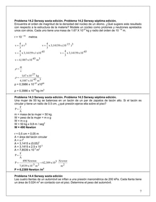 Problema 14.2 Serway sexta edición. Problema 14.2 Serway séptima edición.
Encuentre el orden de magnitud de la densidad del núcleo de un átomo. ¿Qué sugiere este resultado
con respecto a la estructura de la materia? Modele un núcleo como protones y neutrones apretados
unos con otros. Cada uno tiene una masa de 1.67 X 10-27
kg y radio del orden de 10 -15
m.
r = 10 −15
metros
3r
3
4
v π= 3)·15(10x3,14159x
3
4
v =
·45x101x3,14159x
3
4
v = ·4510x3,14159x
3
4
v =
3m·4510x4,1887v =
v
m
=ρ
3m·4510x4,1887
kg·2710x67,1
=ρ
ρ = 0,3986 x 10−27
x1045
ρ = 0,3986 x 1018
kg /m3
Problema 14.3 Serway sexta edición. Problema 14.3 Serway séptima edición.
Una mujer de 50 kg se balancea en un tacón de un par de zapatos de tacón alto. Si el tacón es
circular y tiene un radio de 0.5 cm, ¿qué presión ejerce ella sobre el piso?
A
F
P =
m = masa de la mujer = 50 kg.
W = peso de la mujer = m x g
W = m x g
W = 50 kg x 9,8 m / seg2
W = 490 Newton
r = 0,5 cm = 0,05 m
A = área del tacón circular
A = π r2
A = 3,1415 x (0,05)2
A = 3,1415 x 2,5 x 10·3
A = 7,8539 x 10·3
m2
A
F
P =
2m
310x62,389
2m·310x7,8539
Newton490
P
Newton
==
P = 6,2389 Newton /m2
Problema 14.4 Serway sexta edición
Las cuatro llantas de un automóvil se inflan a una presión manométrica de 200 kPa. Cada llanta tiene
un área de 0.024 m2
en contacto con el piso. Determine el peso del automóvil.
7
 