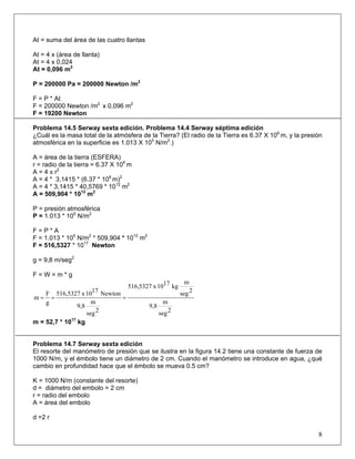 At = suma del área de las cuatro llantas
At = 4 x (área de llanta)
At = 4 x 0,024
At = 0,096 m2
P = 200000 Pa = 200000 Newton /m2
F = P * At
F = 200000 Newton /m2
x 0,096 m2
F = 19200 Newton
Problema 14.5 Serway sexta edición. Problema 14.4 Serway séptima edición
¿Cuál es la masa total de la atmósfera de la Tierra? (El radio de la Tierra es 6.37 X 106
m, y la presión
atmosférica en la superficie es 1.013 X 105
N/m2
.)
A = área de la tierra (ESFERA)
r = radio de la tierra = 6.37 X 106
m
A = 4 π r2
A = 4 * 3,1415 * (6.37 * 106
m)2
A = 4 * 3,1415 * 40,5769 * 1012
m2
A = 509,904 * 1012
m2
P = presión atmosférica
P = 1.013 * 105
N/m2
F = P * A
F = 1.013 * 105
N/m2
* 509,904 * 1012
m2
F = 516,5327 * 1017
Newton
g = 9,8 m/seg2
F = W = m * g
2seg
m
9,8
2seg
m
kg1710x516,5327
2seg
m
9,8
Newton1710x516,5327
g
F
m ===
m = 52,7 * 1017
kg
Problema 14.7 Serway sexta edición
El resorte del manómetro de presión que se ilustra en la figura 14.2 tiene una constante de fuerza de
1000 N/m, y el émbolo tiene un diámetro de 2 cm. Cuando el manómetro se introduce en agua, ¿qué
cambio en profundidad hace que el émbolo se mueva 0.5 cm?
K = 1000 N/m (constante del resorte)
d = diámetro del embolo = 2 cm
r = radio del embolo
A = área del embolo
d =2 r
8
 