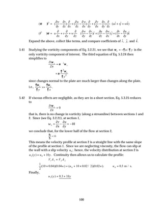 100
ˆ
ˆ ˆ
( ) ( ) ( ) ( ) ( )
w v u w v x
V ui vj wk
y z x z x y x y z
ω
 
∂ ∂ ∂ ∂ ∂ ∂ ∂ ∂ ∂
⋅∇ = − + − + − + +
 
∂ ∂ ∂ ∂ ∂ ∂ ∂ ∂ ∂
 
v
v
ˆ
ˆ ˆ
( ) ( ) ( ) ( )
w v u w v u
V u v w i j k
x y z y z z x x y
ω
   
∂ ∂ ∂ ∂ ∂ ∂ ∂ ∂ ∂
⋅∇ = + + − + − + −
   
∂ ∂ ∂ ∂ ∂ ∂ ∂ ∂ ∂
   
v v
Expand the above, collect like terms, and compare coefficients of ˆ,
i ˆ,
j and ˆ.
k
5.41 Studying the vorticity components of Eq. 3.2.21, we see that /
z u y
ω ∂ ∂
= − is the
only vorticity component of interest. The third equation of Eq. 5.3.24 then
simplifies to
D
Dt
z
z
ω
ν ω
= ∇2
2
2
z
y
∂ ω
ν
∂
=
since changes normal to the plate are much larger than changes along the plate,
i.e., .
z z
y x
∂ω ∂ω
∂ ∂
>>
5.42 If viscous effects are negligible, as they are in a short section, Eq. 5.3.25 reduces
to
D
Dt
z
ω
= 0
that is, there is no change in vorticity (along a streamline) between sections 1 and
2. Since (see Eq. 3.2.21), at section 1,
ω
∂
∂
∂
∂
z
v
x
u
y
= − = −10
we conclude that, for the lower half of the flow at section 2,
.
10
=
y
u
∂
∂
This means the velocity profile at section 2 is a straight line with the same slope
of the profile at section 1. Since we are neglecting viscosity, the flow can slip at
the wall with a slip velocity u0 ; hence, the velocity distribution at section 2 is
u y u y
2 0 10
( ) .
= + Continuity then allows us to calculate the profile:
V A V A
1 1 2 2
=
1
2
10 0 04 0 04 10 0 02 2 0 02 0 3
0 0
( . )( . ) ( . / )( . ). .
× = + × ∴ =
w u w u m / s.
Finally,
u y y
2 0 3 10
( ) .
= +
 