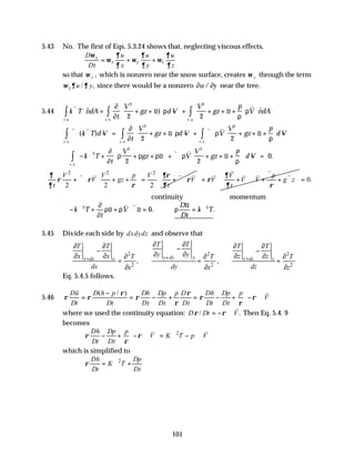 101
5.43 No. The first of Eqs. 5.3.24 shows that, neglecting viscous effects,
x
x y z
D u u u
Dt x y z
ω ∂ ∂ ∂
ω ω ω
∂ ∂ ∂
= + +
so that ω y , which is nonzero near the snow surface, creates ω x through the term
/ ,
y u y
ω ∂ ∂ since there would be a nonzero ∂ ∂
u y
/ near the tree.
5.44 k T ndA
t
V
gz u d V
V
gz u
p
V ndA
c v
c s c s
v v
∇ ⋅ = + +





 − + + + +





 ⋅
∫
∫ ∫
$ ~) ~ $
. .
. . . .
∂
∂
ρ
ρ
ρ
2 2
2 2
v v v v
∇⋅ ∇ − = + +





 − + ∇ ⋅ + + +





 −
∫
∫ ∫
( ) ~ ~
. .
. . . .
k T d V
t
V
gz u d V V
V
gz u
p
d V
c v
c v c v
∂
∂
ρ ρ
ρ
2 2
2 2
∴ − ∇ + + +





 + ∇ ⋅ + + +











 − =
∫ k T
t
V
gz u V
V
gz u
p
d V
c v
2
2 2
2 2
0
∂
∂
ρ ρ ρ ρ
ρ
~ ~ .
. .
v v
2 2 2
2 2 2
V V p V
V gz V
t t
∂ ∂ρ
ρ ρ ρ
∂ ρ ∂
 
+ ∇ ⋅ + + = + ∇ ⋅
 
 
 
v v v v V p
V V V g z
t
∂
ρ
∂ ρ
   
∇
+ ⋅ + ⋅∇ + + ∇
   
 
 
v v
v v v v
0.
=
continuity momentum
∴− ∇ + + ⋅∇ = ∴ = ∇
k T
t
u V u
Du
Dt
k T
2 2
0
∂
∂
ρ ρ ρ
~ ~ .
~
.
v v
5.45 Divide each side by dxdydz and observe that
2 2 2
2 2 2
, ,
y dy y
x dx x z dz z
T T
T T T T
y y
x x z z
T T T
dx dy dz
x x z
+
+ +
∂ ∂
∂ ∂ ∂ ∂
−
− −
∂ ∂
∂ ∂ ∂ ∂
∂ ∂ ∂
= = =
∂ ∂ ∂
Eq. 5.4.5 follows.
5.46
( / )
Du D h p Dh Dp p D Dh Dp p
V
Dt Dt Dt Dt Dt Dt Dt
ρ ρ
ρ ρ ρ ρ ρ
ρ ρ
−
 
= = − + = − + − ∇ ⋅
 
v
%
where we used the continuity equation: / .
D Dt V
ρ ρ
= − ∇ ⋅
v
Then Eq. 5.4. 9
becomes
2
Dh Dp p
V K T p V
Dt Dt
ρ ρ
ρ
 
− + − ∇ ⋅ = ∇ − ∇ ⋅
 
v v
which is simplified to
2
Dh Dp
K T
Dt Dt
ρ = ∇ +
 