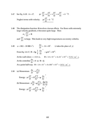 102
5.47 See Eq. 5.4.9: ~ . .
u cT c
T
t
u
T
x
v
T
y
w
T
z
k T
= ∴ + + +





 = ∇
ρ
∂
∂
∂
∂
∂
∂
∂
∂
2
Neglect terms with velocity: ρ
∂
∂
c
T
t
k T
= ∇2
.
5.48 The dissipation function Φ involves viscous effects. For flows with extremely
large velocity gradients, it becomes quite large. Then
ρc
DT
Dt
p = Φ
and
DT
Dt
is large. This leads to very high temperatures on reentry vehicles.
5.49 u r
u
r
r r y
= − ∴ = − ×
10 1 10 000 2 105
( ). . )
( takes the place of
2 ∂
∂
From Eq. 5.4.17, Φ =














= ×
2
1
2
4 10
2
2 10
µ
∂
∂
µ
u
y
r .
At the wall where r = = × × × × = ⋅
−
0 01 18 10 4 01 10 72
5 2 10
. . . .
m, N / m s
2
Φ
At the centerline
∂
∂
u
r
= =
0 0
so Φ .
At a point half-way: Φ = × × × × = ⋅
−
18 10 4 005 10 18
5 2 10
. . .
N / m s
2
5.50 (a) Momentum:
∂
∂
ν
∂
∂
u
t
u
y
=
2
2
Energy: ρ
∂
∂
∂
∂
µ
∂
∂
c
T
t
K
T
y
u
y
= +






2
2
2
.
(b) Momentum: ρ
∂
∂
µ
∂
∂
∂µ
∂
∂
∂
u
t
u
y y
u
y
= +
2
2
Energy: ρ
∂
∂
∂
∂
µ
∂
∂
c
T
t
K
T
y
u
y
= +






2
2
2
.
 