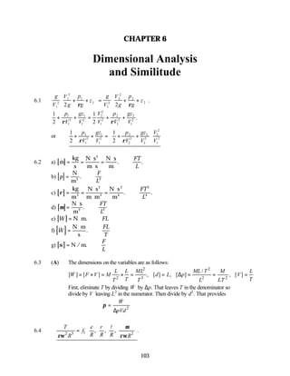 103
CHAPTER 6
Dimensional Analysis
and Similitude
6.1
g
V
V
g
p
g
z
g
V
V
g
p
g
z
1
2
1
2
1
1
1
2
2
2
2
2
2 2
+ +





 = + +






ρ ρ
.
1
2
1
2
1
1
2
1
1
2
2
2
1
2
2
1
2
2
1
2
+ + = + +
p
V
gz
V
V
V
p
V
gz
V
ρ ρ
.
or
1
2
1
2
1
1
2
1
1
2
2
2
2
2
2
2
2
2
1
2
+ + = + +








p
V
gz
V
p
V
gz
V
V
V
ρ ρ
6.2 a) [ ]
& . .
m
FT
L
= =
⋅
⋅
=
⋅
∴
kg
s
N s
m s
N s
m
2
b) [ ]
p
F
L
= ∴
N
m2
. 2
c) [ ]
ρ = =
⋅
⋅
=
⋅
∴
kg
m
N s
m m
N s
m
3
2
3
2
4
. .
FT
L
2
4
d) [ ]
µ =
⋅
∴
N s
m2
.
FT
L2
e) [ ]
W FL
= ⋅ ∴
N m.
f) [ ]
& .
W
FL
T
=
⋅
∴
N m
s
g) [ ]
σ = ∴
N / m.
F
L
6.3 (A) The dimensions on the variables are as follows:
2 2
2 3 2 2
/
[ ] [ ] , [ ] , [ ] , [ ]
L L ML ML T M L
W F V M d L p V
T T
T T L LT
= × = × = = ∆ = = =
&
First, eliminate T by dividing W
& by ∆p. That leaves T in the denominator so
divide by V leaving L2
in the numerator. Then divide by d2
. That provides
2
W
pVd
π =
∆
&
6.4 1
2 5 2
, , , .
T e r
f
R R R
R R
µ
ρω ρω
 
∴ =  
 
 
l
 