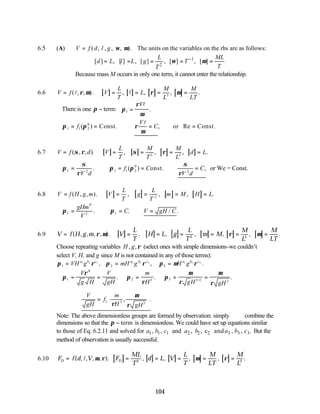 104
6.5 (A) ( , , , , ). The units on the variables on the rhs are as follows:
V f d l g ω µ
=
1
2
[ ] , [ ] , [ ] , [ ] , [ ]
L ML
d L l L g T
T
T
ω µ
−
= = = = =
Because mass M occurs in only one term, it cannot enter the relationship.
6.6 [ ] [ ] [ ] [ ]
V f V
L
T
L
M
L
M
LT
= = = = =
( , , ). , , , .
l l
ρ µ ρ µ
3
∴There is one π − term: π
ρ
µ
1 =
Vl
.
∴ = = ∴ = =
π π ρ
µ
1 1 2
0
f
V
C
( ) , Re
Const. or Const.
l
6.7 [ ] [ ] [ ] [ ]
V f d V
L
T
M
T
M
L
d L
= = = = =
( , , ). , , , .
σ ρ σ ρ
2 3
∴ = ∴ = = ∴ =
π
σ
ρ
π π
σ
ρ
1 2 1 1 2
0
2
V d
f C
V d
C
. ( ) ,
onst. or We = Const.
6.8 [ ] [ ] [ ] [ ]
V f H g m V
L
T
g
L
T
m M H L
= = = = =
( , , ). , , , .
2
∴ = ∴ = ∴ =
π π
1
0
2 1
gHm
V
C V gH C
. . / .
6.9 [ ] [ ] [ ] [ ] [ ] [ ]
V f H g m V
L
T
H L g
L
T
m M
M
L
M
LT
= = = = = = =
( , , , , ). , , , , , .
ρ µ ρ µ
2 3
Choose repeating variables H g
, ,ρ (select ones with simple dimensions-we couldn’t
select V, H, and g since M is not contained in any of those terms):
π ρ π ρ π µ ρ
1 2 3
1 1 1 2 2 2 3 3 3
= = =
VH g mH g H g
a b c a b c a b c
, , .
∴ = = = = =
π
ρ
π
ρ
π
µ
ρ
µ
ρ
1
0
2 3 3 3 2 3
V
g H
V
gH
m
H gH gH
. . .
/
∴ =








V
gH
f
m
H gH
1 3 3
ρ
µ
ρ
, .
Note: The above dimensionless groups are formed by observation: simply combine the
dimensions so that the π − term is dimensionless. We could have set up equations similar
to those of Eq. 6.2.11 and solved for 1 1 1 2 2 2 3 3 3
, , and , , c and , , .
a b c a b a b c But the
method of observation is usually successful.
6.10 [ ] [ ] [ ] [ ] [ ]
F f d V F
ML
T
d L V
L
T
M
LT
M
L
D D
= = = = = =
( , , , , ). , , , , .
l µ ρ µ ρ
2 3
 