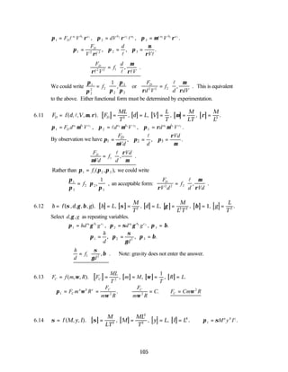 105
π ρ π ρ π µ ρ
1 2 3
1 1 1 2 2 2 3 3 3
= = =
F V dV V
D
a b c b c a a b c
l l l
, , .
∴ = = =
π
ρ
π π
µ
ρ
1 2 2 2 3
F
V
d
V
D
l l l
, , .
∴ =






F
V
f
d
V
D
ρ
µ
ρ
l l l
2 2 1 , .
We could write
π
π π
π
π
1
2
2 2
2
3
2
1
=






f , or
F
d V
f
d dV
D
ρ
µ
ρ
2 2 2
=






l
, . This is equivalent
to the above. Either functional form must be determined by experimentation.
6.11 [ ] [ ] [ ] [ ] [ ]
F f d V F
ML
T
d L V
L
T
M
LT
M
L
D D
= = = = = =
( , , , , ). , , , , .
l µ ρ µ ρ
2 3
π µ π µ π ρ µ
1 2 3
1 1 1 2 2 2 3 3 3
= = =
F d V d V d V
D
a b c a b c a b c
, , .
l
By observation we have 1 2 3
, , .
D
F Vd
Vd d
ρ
π π π
µ µ
= = =
l
∴ =






F
Vd
f
d
Vd
D
µ
ρ
µ
1
l
, .
Rather than π π π
1 1 2 3
= f ( , ), we could write
π
π
π
π
1
3
2 2
3
1
=






f , , an acceptable form:
F
V d
f
d Vd
D
ρ
µ
ρ
2 2 2
=






l
, .
6.12 [ ] [ ] [ ] [ ] [ ] [ ]
h f d g h L
M
T
d L
M
L T
g
L
T
= = = = = = =
( , , , , ). , , , , , .
σ γ β σ γ β
2 2 2 2
1
Select d g
, ,
γ as repeating variables.
π γ π σ γ π β
1 2
1 1 1 2 2 2
= = =
hd g d g
a b c a b c
, , .
3
∴ = = =
π π
σ
γ
π β
1 2 2 3
h
d d
, , .
∴ =






h
d
f
d
1 2
σ
γ
β
, . Note: gravity does not enter the answer.
6.13 [ ] [ ] [ ] [ ]
F f m R F
ML
T
m M
T
R L
C C
= = = = =
( , , ). , , , .
ω ω
2
1
∴ = = ∴ = ∴ =
π ω
ω ω
ω
1 2 2
2
F m R
F
m R
F
m R
C F Cm R
C
a b c C C
C
. .
6.14 [ ] [ ] [ ] [ ]
σ σ
= = = = =
f M y I
M
LT
M
ML
T
y L I L
( , , ). , , , .
2
2
2
4
∴ =
π σ
1 M y I
a b c
.
 