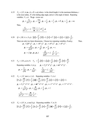 107
6.19 F f V c h r w
D = ( , , , , , , , , )
ρ µ φ α where c is the chord length, h is the maximum thickness, r
is the nose radius, φ is the trailing edge angle, and α is the angle of attack. Repeating
variables: V c
, , .
ρ Theπ − terms are
π
ρ
π
ρ
µ
π π π φ π π α
1 2 2 2 3 4 5 7
= = = = = = =
F
V c
V c c
h
c
r
c
w
D
, , , , , , .
6
Then,
F
V c
f
V c c
h
c
r
c
w
D
ρ
ρ
µ
φ α
2 2 1
=






, , , , ,
6.20 [ ] [ ] [ ] [ ] [ ] [ ]
3
2
2
( , , , , ). , , , , 1, .
L L
Q f R A e S g Q R L A L e L s g
T T
= = = = = = =
There are only two basic dimensions. Choose two repeating variables, R and g. Then,
π π π π
1 2 3 4
1 1 2 2 3 3 4 4
= = = =
QR g AR g eR g sR g
a b a b a b a b
, , , .
∴ = = = =
π π π π
1 5 2 2 2 3 4
Q
gR
A
R
e
R
s
/
, , , .
∴ = ∴ = 





π π π π
1 1 2 3 4 5 1 2
f
Q
gR
f
A
R
e
R
s
( , , ). , , .
6.21 [ ] [ ] [ ] [ ]
2 2 3
( , , , ). , , , , .
p p
L L M M
V f h g V h L g
T T T L
σ ρ σ ρ
 
= = = = = =
 
Repeating variables: h g V h g h g
p
a b c a b c
, , . , .
ρ π ρ π σ ρ
∴ = =
1 2
1 1 1 2 2 2
∴ = = ∴ =






π π
σ
ρ
σ
ρ
1 2 2 1 2
V
hg gh
V
gh
f
gh
p p
, . .
6.22 F f V e I d
D = ( , , , , , ).
µ ρ Repeating variables: V d
, , .
ρ
[ ] [ ] [ ] [ ] [ ] [ ] [ ]
2 3
, , , , , 1, .
D
ML L M M
F V e L I d L
T LT
T L
µ ρ
= = = = = = =
π ρ π µ ρ π ρ π ρ
1 2 3 4
1 1 1 2 2 2 3 3 3 4 4 4
= = = =
F V d V d e V d I V d
D
a b c a b c a b c a b c
, , , .
∴ = = = =
π
ρ
π
µ
ρ
π π
1 2 2 2 3 4
F
V d V d
e
d
I
D
, , , .
∴ =






F
V d
f
V d
e
d
I
D
ρ
µ
ρ
2 2 1 , , .
6.23 F f V D g
D s
= ( , , , , , ).
ρ ρ µ Repeating variables: V D
, , .
ρ
[ ] [ ] [ ] [ ] [ ] [ ] [ ]
2 3 3 2
, , , , , , .
D s
ML L M M M L
F V D L g
T LT
T L L T
ρ ρ µ
= = = = = = =
 