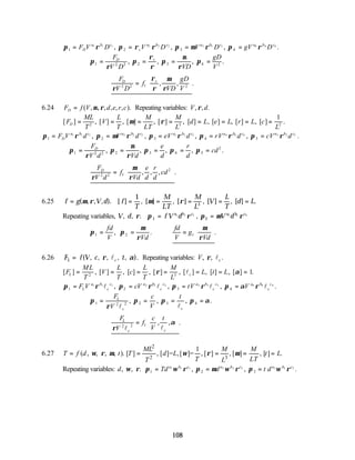 108
π ρ π ρ ρ π µ ρ π ρ
1 2 3 4
1 1 1 2 2 2 3 3 3 4 4 4
= = = =
F V D V D V D gV D
D
a b c
s
a b c a b c a b c
, , , .
∴ = = = =
π
ρ
π
ρ
ρ
π
µ
ρ
π
1 2 2 2 3 4 2
F
V D VD
gD
V
D s
, , , .
∴ =






F
V D
f
VD
gD
V
D s
ρ
ρ
ρ
µ
ρ
2 2 1 2
, , .
6.24 F f V d e r c
D = ( , , , , , , ).
µ ρ Repeating variables: V d
, , .
ρ
[ ] , [ ] , [ ] , [ ] , [ ] , [ ] , [ ] , [ ] .
F
ML
T
V
L
T
M
LT
M
L
d L e L r L c
L
D = = = = = = = =
2 3 2
1
µ ρ
π ρ π µ ρ π ρ π ρ π ρ
1 2 3 4 5
1 1 1 2 2 2 3 3 3 4 4 4 5 5 5
= = = = =
F V d V d eV d rV d cV d
D
a b c a b c a b c a b c a b c
, , , , .
∴ = = = = =
π
ρ
π
µ
ρ
π π π
1 2 2 2 3 4 5
2
F
V d Vd
e
d
r
d
cd
D
, , , , .
∴ =






F
V d
f
Vd
e
d
r
d
cd
D
ρ
µ
ρ
2 2 1
2
, , , .
6.25 f g V d f
T
M
LT
M
L
V
L
T
d L
= = = = = =
( , , , ). [ ] , [ ] , [ ] , [ ] , [ ] .
µ ρ µ ρ
1
3
Repeating variables, V d f V d V d
a b c a b c
, , . ,
ρ π ρ π µ ρ
1 2
1 1 1 2 2 2
= =
∴ = = ∴ =






π π
µ
ρ
µ
ρ
1 2 1
fd
V Vd
fd
V
g
Vd
, . .
6.26 F f V c t
L c
= ( , , , , ).
, ρ α
l Repeating variables: V c
, , .
ρ l
[ ] , [ ] , [ ] , [ ] , [ ] , [ ] , [ ] .
F
ML
T
V
L
T
c
L
T
M
L
L t L
L c
= = = = = = =
2 3
1
ρ α
l
π ρ π ρ π ρ π α ρ
1 2 3 4
1 1 1 2 2 2 3 3 3 4 4 4
= = = =
F V cV tV V
L
a b
c
c a b
c
c a b
c
c a b
c
c
l l l l
, , , .
∴ = = = =
π
ρ
π π π α
1 2 2 2 3 4
F
V
c
V
t
L
c c
l l
, , , .
∴ =






F
V
f
c
V
t
L
c c
ρ
α
2 2 1
l l
, , .
6.27
2
2 3
1
( , , , , ). [ ] , [ ]= ,[ ]= , [ ] , [ ] , [ ] .
ML M M
T f d t T d L t L
T LT
T L
ω ρ µ ω ρ µ
= = = = =
Repeating variables: d Td d t d
a b c a b c a b c
, , . , , .
3
ω ρ π ω ρ π µ ω ρ π ω ρ
1 2
1 1 1 2 2 2 3 3 3
= = =
 