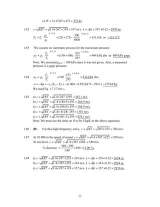 11
c) 2 0.287 473 272 kJ
W = × × =
1.82 = 1.4 287 318 357 m/s. 357 8.32 2970 m.
c kRT L c t
= × × = = ∆ = × =
1/ 0.4/1.4
2
2 1
1
500
(20 273) 151.8 K or 121.2 C
5000
k k
p
T T
p
−
   
= = + = −
   
 
 
o
1.83 We assume an isentropic process for the maximum pressure:
/ 1 1.4/0.4
2
2 1
1
423
(150 100) 904 kPa abs or 804 kPa gage.
293
k k
T
p p
T
−
   
= = + =
   
 
 
Note: We assumed patm = 100 kPa since it was not given. Also, a measured
pressure is a gage pressure.
1.84
/ 1 1.4/0.4
2
2 1
1
473
100 534 kPa abs.
293
k k
T
p p
T
−
   
= = =
   
 
 
2 1
( ) (1.004 0.287)(473 293) 129 kJ/kg.
v
w u c T T
=−∆ = − − = − − − = −
We used Eq. 1.7.17 for cv.
1.85 a) 1.4 287 293 343.1 m/s
c kRT
= = × × =
b) 1.4 188.9 293 266.9 m/s
c kRT
= = × × =
c) 1.4 296.8 293 348.9 m/s
c kRT
= = × × =
d) 1.4 4124 293 1301 m/s
c kRT
= = × × =
e) 1.4 461.5 293 424.1 m/s
c kRT
= = × × =
Note: We must use the units on R to be J/kg.
K in the above equations.
1.86 (D) For this high-frequency wave, 287 323 304 m/s.
c RT
= = × =
1.87 At 10 000 m the speed of sound 1.4 287 223 299 m/s.
c kRT
= = × × =
At sea level, 1.4 287 288 340 m/s.
c kRT
= = × × =
340 299
% decrease 100 12.06 %.
340
−
= × =
1.88 a) = 1.4 287 253 319 m/s. 319 8.32 2654 m.
c kRT L c t
= × × = = ∆ = × =
b) = 1.4 287 293 343 m/s. 343 8.32 2854 m.
c kRT L c t
= × × = = ∆ = × =
c) = 1.4 287 318 357 m/s. 357 8.32 2970 m.
c kRT L c t
= × × = = ∆ = × =
 