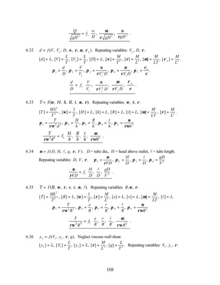 110
∴ =








Q
gH
f
w
H gH gH
5 1 3 2
, , .
µ
ρ
σ
ρ
6.32 d f V V D
j a
= ( , , , , , , ).
σ ρ µ ρ Repeating variables: V D
j , , .
ρ
[ ] , [ ] , [ ] , [ ] , [ ] , [ ] , [ ] , [ ] .
d L V
L
T
V
L
T
D L
M
T
M
L
M
LT
M
L
j a
= = = = = = = =
σ ρ µ ρ
2 3 3
π π π
σ
ρ
π
µ
ρ
π
ρ
ρ
1 2 3 2 4 5
= = = = =
d
D
V
V V D V D
j j j
a
, , , , .
∴ =








d
D
f
V
V V D V D
j j j
a
1 2
, , , .
σ
ρ
µ
ρ
ρ
ρ
6.33 T f H h R t
= ( , , , , ).
ω µ ρ
, , Repeating variables: ω ρ
, , .
h
[ ] , [ ] , [ ] , [ ] , [ ] , [ ] , [ ] , [ ] .
T
ML
T T
H L h L R L t L
M
LT
M
L
= = = = = = = =
2
2 3
1
ω µ ρ
π
ρω
π π π π
µ
ρω
1 2 5 2 3 4 5 2
= = = = =
T
d
H
h
R
h
t
h h
, , , ,
∴ =






T
d
f
H
h
R
h
t
h h
ρω
µ
ρω
2 5 1 2
, , , .
6.34 µ ρ
= f D H g V
( , , , , , )
l . D = tube dia., H = head above outlet, l = tube length.
Repeating variables: D V
VD
H
D D
gD
V
, , . , , ,
ρ π
µ
ρ
π π π
1 2 3 4 2
= = = =
l
∴ = 





µ
ρVD
f
H
D D
gD
V
1 2
, , .
l
6.35 T f R e r
= ( , , , , ).
, ,
ω ρ µ l Repeating variables: R, , .
ω ρ
[ ] , [ ] , [ ] , [ ] , [ ] , [ ] , [ ] , [ ] .
T
ML
T
R L
T
M
L
e L r L
M
LT
L
= = = = = = = =
2
2 3
1
ω ρ µ l
π
ρω
π π π π
µ
ρω
1 2 5 2 3 4 5 2
= = = = =
T
R
e
R
r
R R R
, , , ,
l
1
2 5 2
, , , .
T e r
f
R R R
R R
µ
ρω ρω
 
∴ =  
 
 
l
6.36 y f V y g
2 1 1
= ( , , , ).
ρ Neglect viscous wall shear.
[ ] , [ ] , [ ] , [ ] , [ ] .
y L V
L
T
y L
M
L
g
L
T
2 1 1 3 2
= = = = =
ρ Repeating variables: V y
1 1
, , .
ρ
 