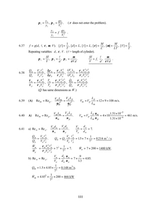 111
π π
1
2
1
2
1
1
2
= =
y
y
gy
V
, . ( ρ does not enter the problem).
∴ =






y
y
f
gy
V
2
1
1
1
2
.
6.37 f g d V f
T
d L L
M
L
M
LT
V
L
T
= = = = = = =
( , , , , ). [ ] , [ ] , ] , [ ] , [ ] , [ ] .
[
l l
ρ µ ρ µ
1
3
Repeating variables: d V
, , .
ρ (l = length of cylinder).
π π π
µ
ρ
µ
ρ
1 2 3 1
. , , . , .
= = = ∴ =






fd
V d Vd
fd
V
f
d Vd
l l
6.38
Q
Q
V
V
p
p
V
V
F
F
V
V
m
p
m m
p p
m
p
m m
p p
p m
p p
m m m
p p p
= = =
l
l
l
l
2
2
2
2
2 2
2 2
, ,
( )
( )
∆
∆
ρ
ρ
ρ
ρ
τ
τ
ρ
ρ
ρ
ρ
ρ
ρ
m
p
m m
p p
m
p
m m m
p p p
m
p
m m m
p p p
V
V
T
T
V
V
Q
Q
V
V
= = =
2
2
2 3
2 3
3 2
3 2
, ,
&
&
l
l
l
l
( &
Q has same dimensions as .)
W
&
6.39 (A) Re Re . m m
m p
m
V L
ν
=
p p
p
V L
ν
= . 12 9 108 m/s.
p
m p
m
L
V V
L
∴ = = × =
6.40 A)
5
6
1.51 10
Re Re . . 4 10 461 m/s.
1.31 10
p p p
m m m
m p m p
m p m p
V L L
V L
V V
L
ν
ν ν ν
−
−
×
= = ∴ = = × =
×
6.41 a) Re Re . . .
m p
m m
m
p p
p
m
p
p
m
V d V d V
V
d
d
= = ∴ = =
ν ν
7
Q
Q
V
V
Q Q
V
V
m
p
m m
p p
m p
m
p
m
p
= ∴ = = × × =
l
l
l
l
2
2
2
2 2
15 7
1
7
0 214
. . . .
m / s
3
&
&
. & .
W
W
V
V
W
m
p
m m m
p p p
m
= = × = ∴ = × =
ρ
ρ
3 2
3 2
3
2
7
1
7
7 7 200 1400
l
l
kW
b) Re Re .
.
.
. .
m p
m
p
p
m
m
p
V
V
d
d
= ∴ = = × =
ν
ν
7
9
13
4 85
3
2
3
2
1
1.5 4.85 0.148 m /s.
7
1
4.85 200 466 kW
7
m
m
Q
W
= × × =
= × × =
&
 