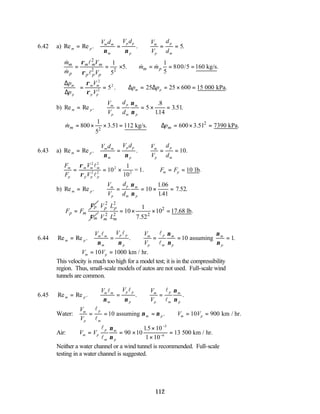 112
6.42 a) Re Re . . .
m p
m m
m
p p
p
m
p
p
m
V d V d V
V
d
d
= = ∴ = =
ν ν
5
2
2 2
1 1
5. 800/5 160 kg/s.
5
5
m m m m
m p
p p p p
m V
m m
m V
ρ
ρ
= = × ∴ = = =
& l
& &
& l
∆
∆
∆ ∆
p
p
V
V
p p
m
p
m m
p p
m p
= = ∴ = = × =
ρ
ρ
2
2
2
5 25 25 600 15
. .
000 kPa
b) Re Re .
.
.
. .
m p
m
p
p
m
m
p
V
V
d
d
= ∴ = = × =
ν
ν
5
8
114
3 51
2
2
1
800 3.51 112 kg/s. 600 3.51 7390 kPa.
5
m m
m p
= × × = ∆ = × =
&
6.43 a) Re Re . . .
m p
m m
m
p p
p
m
p
p
m
V d V d V
V
d
d
= = ∴ = =
ν ν
10
F
F
V
V
F F
m
p
m m m
p p p
m p
= = × ∴ = =
ρ
ρ
2 2
2 2
2
10 10
l
l
1
10
= 1. lb
2
.
b) Re Re .
.
.41
. .
m p
m
p
p
m
m
p
V
V
d
d
= ∴ = = × =
ν
ν
10
1 06
1
7 52
p
p m
F F
ρ
=
m
ρ
2 2
2
2 2 2
1
10 10 17.68 lb.
7.52
p p
m m
V L
V L
= × × =
6.44 Re Re . . .
m p
m m
m
p p
p
m
p
p
m
m
p
m
p
V V V
V
= = ∴ = = =
assuming
l l l
l
ν ν
ν
ν
ν
ν
10 1
∴ = =
V V
m p
10 1000 km / hr.
This velocity is much too high for a model test; it is in the compressibility
region. Thus, small-scale models of autos are not used. Full-scale wind
tunnels are common.
6.45 Re Re . . .
m p
m m
m
p p
p
m
p
p
m
m
p
V V V
V
= ∴ = ∴ =
l l l
l
ν ν
ν
ν
Water:
V
V
V V
m
p
p
m
m p m p
= = = ∴ = =
l
l
10 10 900
assuming km / hr.
ν ν .
Air: V V
m p
p
m
m
p
= = ×
×
×
=
−
−
l
l
ν
ν
90 10
15 10
1 10
13
5
6
.
500 km / hr.
Neither a water channel or a wind tunnel is recommended. Full-scale
testing in a water channel is suggested.
 