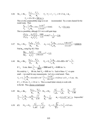 113
6.46 Re Re . . / / .
m p
m m
m
p p
p
m p p m m p
V V
V V
= = ∴ = = =
if
l l
l l
ν ν
ν ν
10
∴ = × =
Vm 10 50 500 m / s.
This is in the compressibility range so is not recommended. Try a water channel for the
model study. Then
6
5
1 10
10 0.662.
1.5 10
p
m m
p m p
V
V
ν
ν
−
−
×
= = × =
×
l
l
33.1 m/s.
m
V
∴ =
This is a possibility, although 33.1 m/s is still quite large.
2 2
2
2 2 2
( ) 1000 1
0.662 3.56.
( ) 1.23 10
D m m m m
D p p p p
F V
F V
ρ
ρ
= = × × =
l
l
6.47
5
3
1.06 10
Re Re . . 2.5 1
5.5 10
p p p
m m m
m p m p
m p m p
V d V
V d
d d
V
ν
ν ν ν
−
−
×
= = ∴ = = × ×
×
= 0.0048 ft.
Find oil
ν using Fig. B.2. Then
2
2
2
1.94
1 1.11.
1.94 0.9
m m m
p p p
p V
p V
ρ
ρ
∆
= = × =
∆ ×
6.48 Re Re . . . . .
m p
m m
m
p p
p
m p
p
m
m
p
p
m
V V
V V
= = ∴ = = × × ×
−
l l l
l
l
l
ν ν
ν
ν
0 1 025 10 3
If l
l
l
p
p
m
m
V
≅ = = =
5
5
0025
2000 0 005
cm, then and m /s.
.
.
We could try lp m
V
≅ =
50 0 05
cm, but m /s.
. Each of these Vm' s is quite
small — too small for easy measurements. Let’s try a wind tunnel. Then,
V V
m p
p
m
m
p
p
m
p
= = × × ×
×
×
= =
−
−
−
l
l
l
l
l
ν
ν
01 025 10
1 10
18 10
0 28 5
3
3
5
. .
.
. m / s if cm. Or,
if lp m
V
= =
50 2 8
cm, m / s.
. This is a much better velocity to work with
in the lab. Thus, choose a wind tunnel.
6.49 Re Re . . . . .
m p
m m
m
p p
p
m p
m
m m
p
p p
m
p
V V V
g
V
g
V
V
= ∴ = = ∴ = ∴ =
Fr Fr
l l
l l
ν ν
2 2
1
30
V
V
m
p
p
m
m
p
m
p
m
p
m
= = = ∴ = ∴ = × −
l
l
ν
ν
ν
ν
ν
ν
ν
30
1
30
1
164
6 1 10 9
. . . .
m / s Impossible!
2
6.50 (C)
2
Fr Fr . m
m p
m m
V
l g
=
2
p
p p
V
l g
=
1
. 2 0.5 m/s.
4
m
m p
p
l
V V
l
∴ = = × =
 