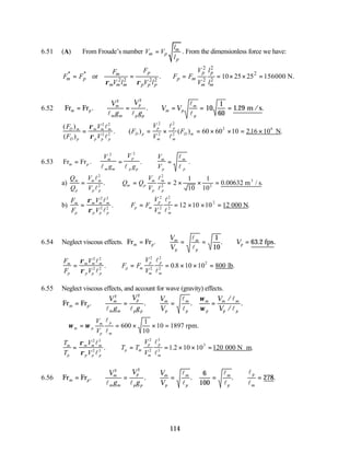 114
6.51 (A) From Froude’s number m
m p
p
l
V V
l
= . From the dimensionless force we have:
2 2
* * 2
2 2 2 2 2 2
or . 10 25 25 156000 N.
p p p
m
m p p m
m m m p p p m m
F V l
F
F F F F
V l V l V l
ρ ρ
= = ∴ = = × × =
6.52 Fr Fr m /s
m p
m
m m
p
p p
m p
m
p
V
g
V
g
V V
= ∴ = ∴ = = =
. . . .
2 2
10
1
60
1 29
l l
l
l
( )
( )
. ( ) ( ) . .
F
F
V
V
F
V
V
F
D m
D p
m m m
p p p
D p
p
m
p
m
D m
= ∴ = × = × × = ×
ρ
ρ
2 2
2 2
2
2
2
2
2 6
60 60 10 216 10
l
l
l
l
N
6.53 Fr Fr
m p
m
m m
p
p p
m
p
m
p
V
g
V
g
V
V
= = ∴ =
. .
2 2
l l
l
l
.
a)
Q
Q
V
V
Q Q
V
V
m
p
m m
p p
m p
m
p
m
p
= ∴ = = × × =
l
l
l
l
2
2
2
2 2
2
1
10
1
10
0 00632
. . .
m / s
3
b)
F
F
V
V
F F
V
V
m
p
m m m
p p p
p m
p
m
p
m
= ∴ = = × × =
ρ
ρ
2 2
2 2
2
2
2
2
2
12 10 10
l
l
l
l
. .
12 000 N
6.54 Neglect viscous effects. Fr Fr fps
m p
m
p
m
p
p
V
V
V
= ∴ = = ∴ =
. . . .
l
l
1
10
63 2
F
F
V
V
F F
V
V
m
p
m m m
p p p
p m
p
m
p
m
= ∴ = = × × =
ρ
ρ
2 2
2 2
2
2
2
2
2
0 8 10 10 800
l
l
l
l
. . .
lb
6.55 Neglect viscous effects, and account for wave (gravity) effects.
Fr Fr
m p
m
m m
p
p p
m
p
m
p
m
p
m m
p p
V
g
V
g
V
V
V
V
= ∴ = ∴ = =
. . .
/
/
.
2 2
l l
l
l
l
l
ω
ω
∴ = = × × =
ω ω
m p
m
p
p
m
V
V
l
l
600
1
10
10 1897 rpm.
T
T
V
V
T T
V
V
m
p
m m m
p p p
p m
p
m
p
m
= ∴ = = × × = ⋅
ρ
ρ
2 3
2 3
2
2
3
3
3
1 2 10 10 120
l
l
l
l
. . .
000 N m
6.56 Fr Fr
6
100
m p
m
m m
p
p p
m
p
m
p
m
p
p
m
V
g
V
g
V
V
= ∴ = ∴ = = ∴ =
. . . . .
2 2
278
l l
l
l
l
l
l
l
 
