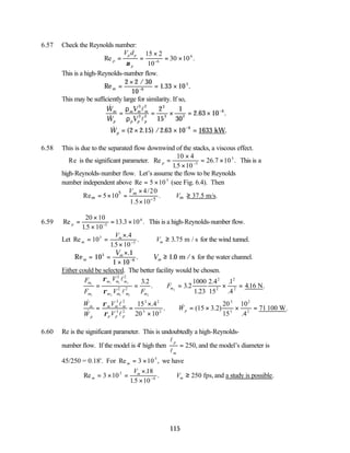 115
6.57 Check the Reynolds number:
Re .
p
p p
p
V d
= =
×
= ×
−
ν
15 2
10
30 10
6
6
This is a high-Reynolds-number flow.
Re
/
. .
m =
×
= ×
−
2 2 30
10
1 33 10
6
5
This may be sufficiently large for similarity. If so,
&
&
. .
W
W
V
V
m
p
m m m
p p p
= = × = × −
ρ
ρ
3 2
3 2
3
3 2
6
2
15
1
30
2 63 10
l
l
∴ = × × =
−
& ( . ) / . .
Wp 2 2 15 2 63 10 1633
6
kW
6.58 This is due to the separated flow downwind of the stacks, a viscous effect.
∴ Re is the significant parameter. Re
.
. .
p =
×
×
= ×
−
10 4
15 10
26 7 10
5
5
This is a
high-Reynolds-number flow. Let’s assume the flow to be Reynolds
number independent above Re = ×
5 105
(see Fig. 6.4). Then
5
5
4/20
Re 5 10 . 37.5 m/s.
1.5 10
m
m m
V
V
−
×
= × = ∴ ≥
×
6.59 Re
.
. .
p =
×
×
= ×
−
20 10
15 10
13 3 10
5
6
This is a high-Reynolds-number flow.
Let Re
.4
.
. .
m
m
m
V
V
= =
×
×
∴ ≥
−
10
15 10
3 75
5
5
m / s for the wind tunnel.
Re
.
. .
m
m
m
V
V
= =
×
×
∴ ≥
−
10
1
1 10
1 0
5
6
m / s for the water channel.
Either could be selected. The better facility would be chosen.
F
F
V
V F
F
m
m
m m m
m m m m
m
1
2
1 1 1
2 2 2 2
2
2 2
2 2
2
2
2
2
3 2
3 2
1000
1 23
2
15
1
416
= = ∴ = × =
ρ
ρ
l
l
.
. .
.
.4 .
.4
. .
N
&
&
.
. & ( . )
.
.
W
W
V
V
W
m
p
m m m
p p p
p
= =
×
×
∴ = × × =
ρ
ρ
3 2
3 2
3 2
3 2
3
3
2
2
15 4
20 10
15 3 2
20
15
10
4
71
l
l
100 W
6.60 Re is the significant parameter. This is undoubtedly a high-Reynolds-
number flow. If the model is 4' high then
l
l
p
m
= 250, and the model’s diameter is
45/250 = 0.18'. For Re ,
m = ×
3 105
we have
Re
.
.
.
m
m
m
V
V
= × =
×
×
∴ ≥
−
3 10
18
15 10
250
5
4
fps,and a study is possible.
 