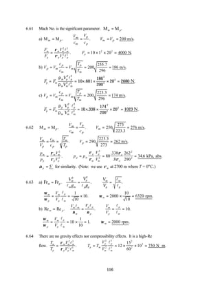116
6.61 Mach No. is the significant parameter. M M
m p
= .
a) M M . . 200 m/s.
p
m
m p m p
m p
V
V
V V
c c
= ∴ = ∴ = =
F
F
V
V
F
m
p
m m m
p p p
p
= ∴ = × × =
ρ
ρ
2 2
2 2
2 2
10 1 20 4000
l
l
. .
N
b)
255.7
200 186 m/s.
296
p p
p m m
m m
c T
V V V
c T
= = = =
F F
V
V
p m
m p p
m m m
= = × × × =
ρ
ρ
2 2
2 2
2
2
2
10 601
186
200
20 2080
l
l
. .
N
c)
223.3
200 174 m/s.
296
p p
p m m
m m
c T
V V V
c T
= = = =
F F
V
V
p m
p
m
p
m
p
m
= = × × × =
ρ
ρ
2
2
2
2
2
2
2
10 338
174
200
20 1023
l
l
. .
N
6.62
273
M M . . 250 276 m/s.
223.3
p
m
m p m
m p
V
V
V
c c
= ∴ = ∴ = =
223.3
. 290 262 m/s.
273
m m m
p
p p p
V c T
V
V c T
= = ∴ = =
p
p
V
V
p p
V
V
m
p
m m
p p
p m
p
m
p
m
o
o
= ∴ = = =
ρ
ρ
ρ
ρ
ρ
ρ
2
2
2
2
2
2
80
338
8
262
290
34 6
.
.
.
. .
kPa, abs
α p = 5o
for similarity. (Note: we use ρm at 2700 m where T = 0°C.)
6.63 a) Fr Fr
m p
m
m m
p
p p
m
p
m
p
V
g
V
g
V
V
= = ∴ =
. . .
2 2
l l
l
l
ω
ω
ω
m
p
m
p
p
m
m
V
V
= = × ∴ = × =
l
l
1
10
10 2000
10
10
6320
. .
rpm
b) Re Re . . .
m p
m m
m
p p
p
m
p
p
m
V V V
V
= = ∴ = =
l l l
l
ν ν
10
ω
ω
ω
m
p
m
p
p
m
m
V
V
= = × = ∴ =
l
l
10
1
10
1 2000
. .
rpm
6.64 There are no gravity effects nor compressibility effects. It is a high-Re
flow.
T
T
V
V
T T
V
V
m
p
m m m
p p m
p m
p
m
p
m
= ∴ = = × × = ⋅
ρ
ρ
2 3
2 3
2
2
3
3
2
2
3
12
15
60
10 750
l
l
l
l
. .
N m
 