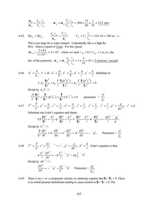 117
ω
ω
ω ω
m
p
m
p
p
m
p m
p
m
m
p
V
V
V
V
= ∴ = = × × =
l
l
l
l
. . .
rpm
500
15
60
1
10
12 5
6.65 Re Re . .
m p
m m
m
p p
p
m p
p
m
V V
V V
= ∴ = ∴ = = × = m / s.
l l l
l
ν ν
10 10 100
This is too large for a water channel. Undoubtedly this is a high-Re
flow. Select a speed of 5 m/s. For this speed,
Re
.
,
m =
×
×
= ×
−
5 01
1 10
5 10
6
5
where we used 0.1 ( 1 m,
m p
= =
l l i.e., the
dia. of the porpoise). ω ω
m p
m
p
p
m
V
V
= = × × =
l
l
1
5
10
10 5 motions / second.
6.66 ρ
ρ
ρ
* * * * * *
, , , , , .
= = = = = =
o
t tf u
u
V
v
v
V
x
x
y
y
l l
Substitute in:
* * * * *
o * * *
( ) ( )
0.
o o
V u V v
f
t x y
∂ρ ∂ ρ ∂ ρ
ρ ρ ρ
∂ ∂ ∂
+ + =
l l
Divide by ρoV / :
l
∴ + + =
f
V t x
u
y
v
f
V
l l
∂ρ
∂
∂
∂
ρ
∂
∂
ρ
*
* *
* *
*
* *
( ) ( ) . .
0 parameter =
6.67 * * * * * * * * *
2
, , , , , , , , .
V u v w x y z p
V u v w x y z p t tf
U U U U U
ρ
= = = = = = = = =
v
v
l l l
Substitute into Euler’s equation and obtain:
Uf
V
t
U
u
V
x
U
v
V
y
U
w
V
z
U p
∂
∂
∂
∂
∂
∂
∂
∂
ρ
ρ
v
l
v
l
v
l
v
l
v
*
*
*
*
*
*
*
*
*
*
*
* *
.
+ + + = −
∇
2 2 2 2
Divide by U2
/ :
l
f
U
V
t
u
V
x
v
V
y
w
V
z
p
l
v v v v
∂
∂
∂
∂
∂
∂
∂
∂
*
*
*
*
*
*
*
*
*
*
*
* *
.
+ + + = −∇ Parameter =
f
U
l
6.68
v
v
l
v
l
v
l
V
V
U
t
tU
p
p
U
h
h
* * * * *
, , , , .
= = ∇ = ∇ = =
ρ 2
Euler’s equation is then
ρ ρ ρ
U DV
Dt
U
p g h
2 2
l
v
l
v l
l
v
*
*
* * * *
.
= − ∇ − ∇
Divide by ρU 2
/ :
l
DV
Dt
p
g
U
h
v
v l v
*
*
* * * *
.
= −∇ − ∇
2
Parameter =
g
U
l
2
.
6.69 There is no y- or z-component velocity so continuity requires that∂ ∂
u x
/ .
= 0 There
is no initial pressure distribution tending to cause motion so∂ ∂
p x
/ .
= 0 The
 