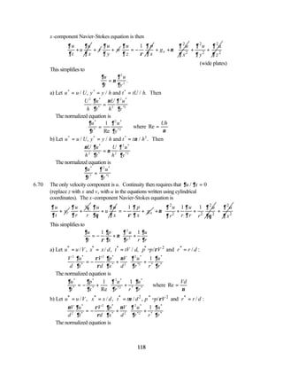 118
x-component Navier-Stokes equation is then
u u
u
t x
∂ ∂
∂ ∂
+ v
+
u
w
y
∂
∂
+
1
u p
z x
∂ ∂
∂ ρ ∂
= −
2
2
x
u
g
x
∂
ν
∂
+ +
2 2
2 2
u u
y z
∂ ∂
∂ ∂
+ +
 
 
 
 
(wide plates)
This simplifies to
∂
∂
ν
∂
∂
u
t
u
y
=
2
2
.
a) Let u u U y y h t tU h
* * *
/ , / / .
= = =
and Then
U
h
u
t
U
h
u
y
2
2
2
∂
∂
ν ∂
∂
*
*
*
*2
=
The normalized equation is
∂
∂
∂
∂
u
t
u
y
*
*
*
*2
Re
=
1 2
where Re =
Uh
ν
b) Let u u U y y h t t h
* * *
/ , / / .
= = =
and Then
ν 2
ν ∂
∂
ν
∂
∂
U
h
u
t
U
h
u
y
2 2
2
*
*
*
*2
=
The normalized equation is
∂
∂
∂
∂
u
t
u
y
*
*
*
*2
=
2
6.70 The only velocity component is u. Continuity then requires that ∂ ∂
u x
/ = 0
(replace z with x and vz with u in the equations written using cylindrical
coordinates). The x-component Navier-Stokes equation is
r
u
v
t
∂
∂
+
v
u
r
θ
∂
∂
+
u u
u
r x
∂ ∂
∂θ ∂
+
1
x
p
g
x
∂
ρ ∂
= − +
2 2
2 2 2
1 1
u u u
r r
r r
∂ ∂ ∂
ν
∂
∂ ∂θ
+ + +
2
2
u
x
∂
∂
+
 
 
 
 
This simplifies to
∂
∂ ρ
∂
∂
ν
∂
∂
∂
∂
u
t
p
x
u
r r
u
r
= − + +






1 1
2
2
a) Let * * * * 2 *
/ , / , / , = / and / :
u u V x x d t tV d p p V r r d
ρ
= = = =
V
d
u
t
V
d
p
x
V
d
u
r r
u
r
2 2
2
2
1
∂
∂
ρ
ρ
∂
∂
ν ∂
∂
∂
∂
*
*
*
*
*
*2 *
*
*
= − + +






The normalized equation is
∂
∂
∂
∂
∂
∂
∂
∂
u
t
p
x
u
r r
u
r
*
*
*
*
*
*2 *
*
*
Re
= − + +






1 1
2
where Re =
Vd
ν
b) Let * * * 2 * 2 *
/ , / , / , = / and / :
u u V x x d t t d p p V r r d
ν ρ
= = = =
ν ∂
∂
ρ
ρ
∂
∂
ν ∂
∂
∂
∂
V
d
u
t
V
d
p
x
V
d
u
r r
u
r
2
2
2
2
1
*
*
*
*
*
*2 *
*
*
= − + +






The normalized equation is
 