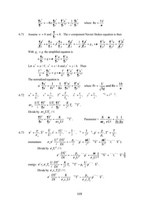 119
∂
∂
∂
∂
∂
∂
∂
∂
u
t
p
x
u
r r
u
r
*
*
*
*
*
*2 *
*
*
Re
= − + +
2
1
where Re =
Vd
ν
6.71 Assume w
z
= =
0 0
and
∂
∂
. The x-component Navier-Stokes equation is then
u
t
∂
∂
u
u v
x
∂
∂
+ +
u u
w
y z
∂ ∂
∂ ∂
+
1 p
x
∂
ρ ∂
= −
2 2 2
2 2 2
x
u u u
g
x y z
∂ ∂ ∂
ν
∂ ∂ ∂
+ + + +
 
 
 
 
With g g
x = the simplified equation is
u
u
x
g
u
x
u
y
∂
∂
ν
∂
∂
∂
∂
= + +






2
2
2
2
Let u u V x x h y y h
* * *
/ , / / .
= = =
and Then
V
h
u
u
x
g
V
h
u
x
u
y
2
2
2 2
*
*
*
*
*2
*
*2
∂
∂
ν
∂
∂
∂
∂
= + +






The normalized equation is
u
u
x
u
x
u
y
*
*
*
*
*
*
*
Re
∂
∂
∂
∂
∂
∂
= + +






1 1
2
2
2
2
2
Fr
where Fr and
= =
V
hg
Vh
Re
ν
6.72 * * * * * *2 2 2
, , , , , .
o
u v T x y
u v T x y
U U T
= = = = = ∇ = ∇
l
l l
ρ
∂
∂
∂
∂
c
UT T
x
UT T
y
K
T T
p
o o
o
l l l
*
*
*
*
* *
.
+





 = ∇
2
2
Divide by ρc UT
p o / :
l
∂
∂
∂
∂ ρ
T
x
T
y
K
c U
T
p
*
*
*
*
* *
.
+ = ∇
l
2
Parameter =
K
c U
p
µ
µ
ρ l
=
1 1
Pr Re
.
6.73 ρ
ρ
ρ
* * * * * * *
, , , , , , .
= = = ∇ = ∇ ∇ = ∇ = =
o o o
V
V
U
t
tU
p
p
p
T
T
T
v
v
l
v
l
v
l
1 1
2
2
2
momentum: ρ ρ
µ µ
o
o
U DV
Dt
p
p
U
V
U
V
*
*
*
* * * * * * *
( ).
2
2
2
2
3
l
v
l
v
l
v
l
v v v
= − ∇ + ∇ + ∇ ∇ ⋅
Divide by ρoU 2
/ :
l
[ ]
ρ
ρ
µ
ρ
*
*
*
* * * * * * *
( ) .
DV
Dt
p
U
p
U
V V
o
o o
v
v
l
v v v v
= − ∇ + ∇ + ∇ ∇ ⋅
2
2
energy: ρ ρ
*
*
*
* * * * *
.
c T
U DT
Dt
K
T T p
U
p V
v o o o o
l l l
v v
= ∇ − ∇ ⋅
2
2
Divide by ρo v o
c T U / :
l
ρ
ρ ρ
*
*
*
* * * * *
.
DT
Dt
K
c U
T
p
c T
p V
o v
o
o v o
= ∇ − ∇ ⋅
l
v v
2
 