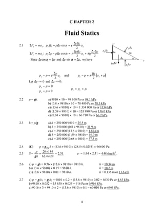 12
C HAPTER 2
Fluid Statics
2.1 Σ ∆ ∆
∆ ∆
F ma p z p s
y z
a
y y y y
= − =
: sinα ρ
2
Σ ∆ ∆
∆ ∆ ∆ ∆
F ma p y p s
y z
a g
y z
z z z z
= − = +
: cosα ρ ρ
2 2
Since ∆ ∆
s y
cosα = and ∆ ∆
s z
sin α = , we have
p p
y
a
y y
− = ρ
∆
2
and ( )
p p
z
a g
z z
− = +
ρ
∆
2
Let ∆y → 0 and ∆z → 0:
p p
p p
y
z
− =
− =



0
0
∴ = =
p p p
y z .
2.2 p = γh. a) 9810 × 10 = 98 100 Pa or 98.1 kPa
b) (0.8 × 9810) × 10 = 78 480 Pa or 78.5 kPa
c) (13.6 × 9810) × 10 = 1 334 000 Pa or 1334 kPa
d) (1.59 × 9810) × 10 = 155 980 Pa or 156.0 kPa
e) (0.68 × 9810) × 10 = 66 710 Pa or 66.7 kPa
2.3 h = p/γ. a) h = 250 000/9810 = 25.5 m
b) h = 250 000/(0.8 × 9810) = 31.9 m
c) h = 250 000/(13.6 × 9810) = 1.874 m
d) h = 250 000/(1.59 × 9810) = 16.0 m
e) h = 250 000/(0.68 × 9810) = 37.5 m
2.4 (C) (13.6 9810) (28.5 0.0254) 96600 Pa
Hg
p h
γ
= = × × × =
2.5 S =
20 144
62.4 20
p
h
γ
×
=
×
= 2.31. ρ = 1.94 × 2.31 = 4.48 slug/ft3
.
2.6 a) p = γh = 0.76 × (13.6 × 9810) = 9810 h. ∴h = 10.34 m.
b) (13.6 × 9810) × 0.75 = 9810 h. ∴h = 10.2 m.
c) (13.6 × 9810) × 0.01 = 9810 h. ∴h = 0.136 m or 13.6 cm.
2.7 a) p = γ1h1 + γ2h2 = 9810 × 0.2 + (13.6 × 9810) × 0.02 = 4630 Pa or 4.63 kPa.
b) 9810 × 0.052 + 15 630 × 0.026 = 916 Pa or 0.916 kPa.
c) 9016 × 3 + 9810 × 2 + (13.6 × 9810) × 0.1 = 60 010 Pa or 60.0 kPa.
y
z
pz∆y
py∆z
p∆s
∆s
α
∆z
∆y
ρg∆V
 