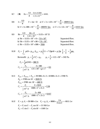 163
8.7 ( B)
6
0.8 0.008
Re 4880.
1.31 10
VD
ν −
×
= = =
×
8.8 5 5 5 1 22 10
8
12
000915
5
= ∴ = = × × =
−
VD
V D V
ν
ν a) fps.
/ . . /
.
.
b) V = × × =
−
5 388 10
8
12
000291
5
. /
.
. fps. c) V = × × =
−
5 1 6 10
8
12
0 012
4
. /
.
. fps.
8.9 Re
.
. .
= =
×
×
= ×
−
VD D
D
ν
20
1 51 10
13 25 10
5
5
a) Re . . .
= × × = ×
13 25 10 6 7 9 10
5 6
∴Separated flow.
b) Re . . . .
= × × = ×
13 25 10 06 7 9 10
5 4
∴Separated flow.
c) Re . . .
= × × =
13 25 10 006 7950
5
∴Separated flow.
8.10 F pdA p A p r rdr p p
D
A
= − = − = −





 =
∫
∫ back back
front
0
2
0 0
0
1
1 2 2
1
2
1
4
1
2
( ) π π π
Bernoulli: p V p p
∞ ∞
+ = ∴ = × × =
1
2
1
2
1 21 20 242
2
0 0
2
ρ . . Pa.
∴ = =
FD
1
2
242 380
π( ) N
C
F
V A
D
D
= =
×
× × ×
=
1
2
2
2 2
2 380
1 21 20 1
0 5
ρ π
.
.
8.11 F F F
total bottom top 000 .3 .3 +10 000 N.
= + = × × × × =
20 3 3 2700
. .
Flift cos 10 N
= =
2700 2659
o
Fdrag 10 N
= =
2700 469
sin o
C
F
V A
L
L
= =
×
× × ×
=
1
2
2
2
2 2659
1000 5 3 3
2 36
ρ . .
.
C
F
V A
D
D
= =
×
× × ×
=
1
2
2
2
2 469
1000 5 3 3
0 417
ρ . .
.
8.12 F p A Lw F p A
Lw
Lw
u u u
l l l o
= = × = = × =
26 8000
2 5
4015
000 .
cos
F F F Lw
L u
= − =
l
o o
cos cos
5 10 21 950
F F F Lw
D u
= − =
l
o o
sin sin
5 10 1569
 