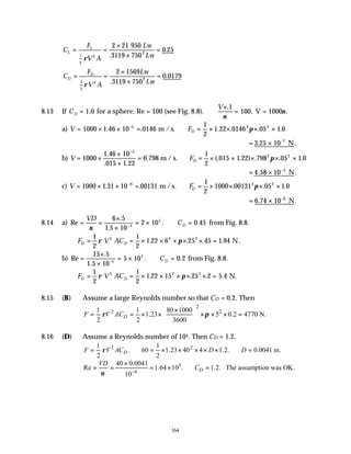 164
C
F
V A
Lw
Lw
L
L
= =
×
×
=
1
2
2
2
2 21
3119 750
0 25
ρ
950
.
.
C
F
V A
Lw
Lw
D
D
= =
×
×
=
1
2
2
2
2 1569
3119 750
0 0179
ρ .
.
8.13 If CD = 1 0
. for a sphere, Re = 100 (see Fig. 8.8). ∴
×
=
V .
,
1
100
ν
ν
V = 1000 .
a) V FD
= × × = ∴ = × × × ×
−
1000 1 46 10 0146
1
2
1 22 0146 05 1 0
5 2 2
. . . . . .
m / s. π
= × −
3 25 10 7
. .
N
b) V FD
= ×
×
×
= ∴ = × × × × ×
−
1000
1 46 10
015 1 22
0 798
1
2
015 1 22 798 05 1 0
5
2 2
.
. .
. (. . ) . . .
m /s. π
= × −
4 58 10 5
. .
N
c) V FD
= × × = ∴ = × × × ×
−
1000 1 31 10 00131
1
2
1000 00131 05 1 0
6 2 2
. . . . .
m /s. π
= × −
6 74 10 6
. .
N
8.14 a) Re
.
.
. .
= =
×
×
= × ∴ =
−
VD
CD
ν
6 5
1 5 10
2 10 0 45
5
5
from Fig. 8.8.
∴ = = × × × × × =
F V AC
D D
1
2
1
2
1 22 6 25 45 1 94
2 2 2
ρ π N.
. . . .
b) Re
.
.
. .
=
×
×
= × ∴ =
−
15 5
1 5 10
5 10 0 2
5
5
CD from Fig. 8.8.
∴ = = × × × × × =
F V AC
D D
1
2
1
2
1 22 15 25 2 5 4
2 2 2
ρ π N.
. . . .
8.15 (B) Assume a large Reynolds number so that CD = 0.2. Then
2
2 2
1 1 80 1000
1.23 5 0.2 4770 N.
2 2 3600
D
F V AC
ρ π
×
 
= = × × × × × =
 
 
8.16 (D) Assume a Reynolds number of 105. Then CD = 1.2.
2 2
1 1
. 60 1.23 40 4 1.2. 0.0041 m.
2 2
D
F V AC D D
ρ
= ∴ = × × × × × ∴ =
5
6
40 0.0041
Re 1.64 10 . 1.2. The assumption was OK.
10
D
VD
C
ν −
×
= = = × ∴ =
 