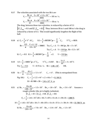 165
8.17 The velocities associated with the two Re's are
V
D
1
1
5 5
3 10 1 5 10
0445
101
= =
× × ×
=
−
Re .
.
ν
m /s,
V
D
2
2
4 5
6 10 1 5 10
0445
20
= =
× × ×
=
−
Re .
.
ν
m /s.
The drag, between these two velocities, is reduced by a factor of 2.5
( ) ( )
[ ]
C C
D D
high low
and
= =
0 5 0 2
. . . Thus, between 20 m/s and 100 m/s the drag is
reduced by a factor of 2.5. This would significantly lengthen the flight of the
ball.
8.18 a) F V AC V C V C
D D D D
= ∴ = × ×





 ∴ =
1
2
0 5
1
2
00238
2
12
4810
2 2
2
2
ρ π .
. . . .
Re
/
.
. . : .
= =
×
×
= = = ×
−
VD V
V C V
D
ν
4 12
1 6 10
2080 5 98
4
Try fps, Re = 2 105
Try fps, Re= 2.3 105
C V
D = = ×
. : .
4 110
b) C V V
D = = × ×





 × ∴ =
0 2
1
2
00238
2
12
2 155
2
2
. : . . .
0.5 fps.
π
8.19 4 2
1
2
1000 1 0 267
2
10
2 10
2 2 2
6
5
. . . . . Re
.
.
= × × ∴ = =
×
= ×
−
V C V C
V
V
D D
π
Try C V
D = ∴ = = × ∴
0 5 0 73 1 46 105
. : . Re . .
m /s. OK.
8.20 Re
.
. . .
= =
×
×
= × ∴ =
−
VD
CD
ν
40 2
15 10
53 10 07
5
6
. (This is extrapolated from
Fig. 8.8.) ∴ = × × × × × =
FD
1
2
122 40 2 60 7 81
2
. ( ) . .
900 N
M = 81 900 × 30 = 2 46 106
. .
× ⋅
N m
8.21 a) Re
.
.
. . Re . . Re . .
1 5
5
2
5
3
5
25 05
1 08 10
1 2 10 1 8 10 2 4 10
=
×
×
= × = × = ×
−
Assume a
rough cylinder (the air is highly turbulent).
( ) ( ) ( )
∴ = = =
C C C
D D D
1 2 3
0 7 0 8 0 9
. , . , . .
∴ = × × × × + × × + × × =
FD
1
2
1 45 25 05 10 7 075 15 8 1 20 9 1380
2
. (. . . . . . ) .
N
M = × × × × × + × × × + × × × = ⋅
1
2
1 45 25 05 10 7 40 075 15 8 27 5 1 20 9 10 25 700
2
. (. . . . . . . ) .
N m
b) Re
.
.
. . Re . , Re . .
1 5
4
2
5
3
5
25 05
1 65 10
7 6 10 1 14 10 1 5 10
=
×
×
= × = × = ×
−
 