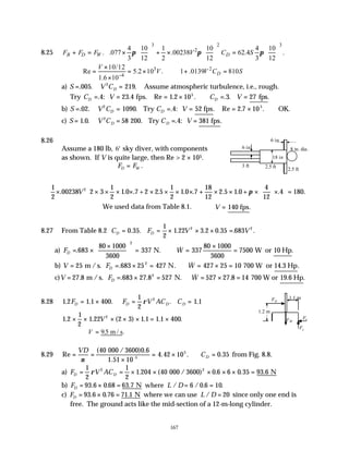 167
8.25
3 2 3
2
4 10 1 10 4 10
. .077 .00238 62.4 .
3 12 2 12 3 12
B D W D
F F F V C S
π π π
     
+ = × + × =
     
     
3 2
4
10/12
Re 5.2 10 . 1 .0139 810
1.6 10
D
V
V V C S
−
×
= = × ∴ + =
×
a) S V CD
= =
. . .
005 219
2
Assume atmospheric turbulence, i.e., rough.
Try C V C V
D D
= = = × ∴ = =
. : . . Re . . . . .
4 23 4 1 2 10 3 27
5
fps fps
b) S V C C V
D D
= = = = = × ∴
. . . . : . Re . .
02 1090 4 52 2 7 10
2 5
Try fps OK.
c) S V C C V
D D
= = = =
1 0 58 4 381
2
. . . . : .
200 Try fps
8.26
Assume a 180 lb, 6' sky diver, with components
as shown. If V is quite large, then Re > 2 × 105.
F F
D W
= .
1
2
00238 2 3
1
2
1 0 7 2 5
1
2
1 0 7
18
12
2 5 1 0
4
12
4 180
2
× × × × × × × × × + × × + ×





×





 =
. . . . . . . . . .
V +2 π
We used data from Table 8.1. ∴ =
V 140 fps.
8.27 From Table 8.2 C F V V
D D
= = × × × =
0 35
1
2
1 22 3 2 0 35 683
2 2
. . . . . . .
a) F W
D = ×
×





 = ∴ =
×
=
. & .
683
80 1000
3600
337 337
80 1000
3600
7500
2
N. W or 10 Hp
b) V F W
D
= = × = ∴ = × =
25 683 25 427 427 25 10
2
m /s. N. 700 W or 14.3 Hp
. & .
c)V F W
D
= = × = ∴ = × =
27 8 683 27 8 527 527 27 8 14
2
. . . & . .
m /s. N. 700 W or 19.6 Hp
8.28 1 2 1 1 400
1
2
1 1
2
. . . . .
F F V AC C
D D D D
= × = =
ρ
1 2
1
2
1 22 2 3 1 1 1 1 400
2
. . ( ) . . .
× × × × × = ×
V
∴ =
V 95
. .
m / s
8.29 Re
(
. . .
= =
×
= × ∴ =
VD
CD
ν
40
4 42 10 0 35
5
000 / 3600)0.6
1.51 10-5
from Fig. 8.8.
a) F V AC
D D
= = × × × × × =
1
2
1
2
1 204 40 0 6 6 0 35 93 6
2
ρ . ( . . .
000 / 3600) N
2
b) F L D
D = × = = =
93 6 0 68 63 7 6 0 6 10
. . . / / . .
N where
c) F L D
D = × = =
93 6 0 76 71 1 20
. . . /
N where we can use since only one end is
free. The ground acts like the mid-section of a 12-m-long cylinder.
3 ft
6 in 8 in. dia.
2.5 ft
6 in
2.5 ft
18 in
1.1 m
1.2 m
FW
FD
Fy
Fx
 