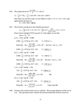 169
8.34 The projected area is
( . )
. .
2 0 3
2
4 4 6
+
× = m2
F V AC
D D
= = × × × × =
1
2
1
2
1 18 20 4 6 0 4 434
2 2
ρ . . . N.
Since there are two free ends, we use Table 8.1 with L D
/ / . . ,
= =
4 1 15 3 47 and
approximate the force as
FD = × =
434 0 62 269
. .
N
8.35 The net force acting up is (use absolute pressure)
3 3
up
4 4 120
0.4 1.21 9.8 0.5 0.4 9.8 2.16 N
3 3 2.077 293
F π π
= × × × − − × × =
×
From a force triangle (2.16 N up and FD to the right), we see that
tan / .
α = F FD
up
a) FD = =
2 16 80 0 381
. /tan . .
o
0 381
1
2
1 21 0 4 0 2 2 50
2 2
. . . . . .
= × × × ∴ =
V V
π m / s.
Check Re: Re
. .
.
. .
=
×
×
= ×
−
2 5 0 8
1 51 10
1 33 10
5
5
Too low. Use CD = 0 5
. :
0 381
1
2
1 21 0 4 0 5 1 58
2 2
. . . . . .
= × × × ∴ =
V V
π m / s
b) FD = =
2 16 70 0 786
. /tan . .
o
0 786
1
2
1 21 0 4 0 2 3 60
2 2
. . . . . .
= × × × ∴ =
V V
π m / s.
Check Re: Re
. .
.
. .
=
×
×
= ×
−
3 6 0 8
1 51 10
1 9 10
5
5
Too low. Use CD = 0 5
. :
0 786
1
2
1 21 0 4 0 5 2 27
2 2
. . . . . .
= × × × ∴ =
V V
π m / s
c) FD = =
2 16 60 1 25
. /tan . .
o
1 25
1
2
1 21 0 4 0 5
2 2
. . . . . .
= × × × ∴ =
V V
π 2.86 m / s
Check Re: Re
. .
.
. .
=
×
×
= ×
−
2 86 0 8
1 51 10
1 5 10
5
5
∴OK.
d) FD = =
2 16 50 1 81
. /tan . .
o
1 81
1
2
1 21 0 4 0 5
2 2
. . . . . .
= × × × ∴ =
V V
π 3.45 m / s
Check Re: 5
5
3.45 0.8
Re 1.8 10 .
1.51 10−
×
= = ×
×
Close, but OK.
8.36 Assume each section of the tree is a cylinder. The average diameter of the tree is
1 m. The top doesn't have a blunt end around which the air flows, however,
 