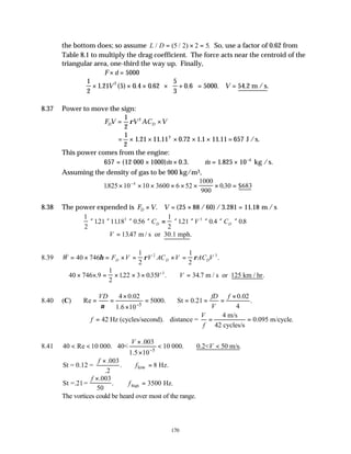 170
the bottom does; so assume L D
/ ( / ) .
= × =
5 2 2 5 So, use a factor of 0.62 from
Table 8.1 to multiply the drag coefficient. The force acts near the centroid of the
triangular area, one-third the way up. Finally,
F d
× = 5000
1
2
1 21 5 0 4 0 62
5
3
0 6 5000
2
× × ×





 × +





 = =
. ( ) . . . . .
V V 54.2 m /s
8.37 Power to move the sign:
F V V AC V
D D
= ×
1
2
2
ρ
= × × × × × =
1
2
1 21 11 11 0 72 1 1 11 11 657
2
. . . . . J /s.
This power comes from the engine:
657 12 0 3 1 825 10 4
= × × ∴ = × −
( & . . & .
000 1000) kg /s.
m m
Assuming the density of gas to be 900 kg/m3,
1825 10 10 3600 6 52
1000
900
030
4
. . $683
× × × × × × × =
−
8.38 The power expended is F V V
D × = × =
. ( / ) / . . m / s
25 88 60 3 281 11 18
1
2
121 1118 0 56
1
2
121 0 4 08
3 3
× × × × = × × × × ×
. . . . . .
C V C
D D
∴ =
V 1347
. .
m / s or 30.1 mph
8.39 & .
W F V V AC V AC V
D D D
= × = × = × =
40 746
1
2
1
2
2 3
η ρ ρ
∴ × × = × × × ∴ =
40 746 9
1
2
122 3 035 34 7
3
. . . . . .
V V m / s or 125 km / hr
8.40 (C)
5
4 0.02 0.02
Re 5000. St 0.21 .
4
1.6 10
VD fD f
V
ν −
× ×
= = = ∴ = = =
×
4 m/s
42 Hz (cycles/second). distance = 0.095 m/cycle.
42 cycles/s
V
f
f
∴ = = =
8.41
5
.003
40 Re 10 000. 40< 10 000. 0.2< 50 m/s.
1.5 10
V
V
−
×
< < < ∴ <
×
low
.003
St = 0.12 = . 8 Hz.
.2
f
f
×
∴ =
St =.21=
.003
50
Hz.
lhigh
f
f
×
∴ =
. 3500
The vortices could be heard over most of the range.
 