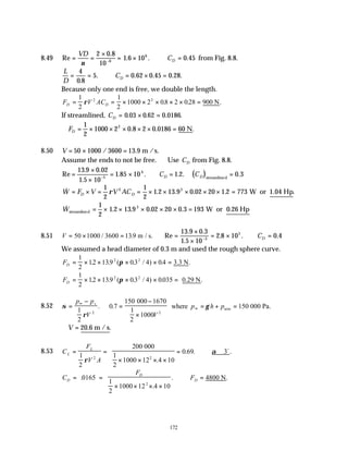 172
8.49 Re
.
. .
= =
×
= × ∴ =
−
VD
CD
ν
2 0 8
10
1 6 10 0 45
6
6
. from Fig. 8.8.
L
D
CD
= = ∴ = × =
4
0 8
5 0 62 0 45 0 28
.
. . . . .
Because only one end is free, we double the length.
F V AC
D D
= = × × × × × =
1
2
1
2
1000 2 08 2 028
2 2
ρ . . .
900 N
If streamlined, CD = × =
0 03 0 62 0 0186
. . . .
∴ = × × × × × =
FD
1
2
1000 2 0 8 2 0 0186
2
. . .
60 N
8.50 V = × =
50 1000 3600 13 9
/ . m /s.
Assume the ends to not be free. ∴Use CD from Fig. 8.8.
( )
Re
. .
.
. . . . .
=
×
×
= × ∴ = =
−
13 9 0 02
1 5 10
1 85 10 1 2 0 3
5
4
streamlined
C C
D D
& . . . . .
W F V V AC
D D
= × = = × × × × × =
1
2
1
2
1 2 13 9 0 02 20 1 2 773
3 3
ρ W or 1.04 Hp
& . . . .
Wstreamlined W or 0.26 Hp
= × × × × × =
1
2
1 2 13 9 0 02 20 0 3 193
3
8.51 V = × =
50 1000 3600 139
/ . m / s. Re
. .
.
. . .
=
×
×
= × ∴ =
−
13 9 0 3
1 5 10
2 8 10 0 4
5
5
CD
We assumed a head diameter of 0.3 m and used the rough sphere curve.
FD = × × × × =
1
2
12 139 03 4 04
2 2
. . ( . / ) . .
π 3.3 N
FD = × × × × =
1
2
12 139 03 4 0035
2 2
. . ( . / ) . .
π 0.29 N
8.52 σ
ρ
γ
=
−
=
−
×
= + =
∞
∞
p p
V V
p h p
v
1
2
0 7
150
1000
150
2 2
. .
000 1670
1
2
where 000 Pa.
atm
∴ =
V 20.6 m /s.
8.53 C
F
V A
L
L
= =
× × × ×
= ∴ ≅
1
2
200
1000 12 4 10
0 69 3
2 2
ρ
α
000
1
2
.
. . .
o
C
F
F
D
D
D
= =
× × × ×
∴ = N
.
.
. .
0165
1
2
1000 12 4 10
4800
2
 