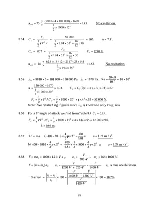 173
σcrit
000) 1670
1
2
= >
× + −
× ×
=
.
? ( .
. .
75
9810 4 101
1000 12
143
2
∴No cavitation.
8.54 C
F
V A
L
L
= =
× × × ×
= ∴ =
000
1
2
1
2
50
194 35
16
12
30
105 7 3
2 2
ρ
α
.
. . . .
o
C
F
F
D
D
D
= =
× × × ×
∴ = lb
.
.
. .
027
1
2
194 35
16
12
30
1280
2
σcrit
1
2
= >
× + − ×
× ×
=
16
62 4 16 12 2117 25 144
194 35
182
2
.
? . / .
.
. . ∴No cavitation.
8.55 p pv
∞ = × + =
×
= ×
9810 5 101 1670 16 106
000 = 150 000 Pa. Pa. Re =
20 .8
10-6
.
σ σ
=
−
× ×
= ∴ = + = + =
150
1000 20
0 74 0 1 3 1 74 52
2
000 1670
1
2
. . ( )( ) . ( . ) .
C C
D D
∴ = = × × × × × =
F V AC
D D
1
2
1
2
1000 20 4 52
2 2 2
ρ π . . .
52 000 N
Note: We retain 2 sig. figures since CD is known to only 2 sig. nos.
8.56 For a 6° angle of attack we find from Table 8.4 CL = 0 95
. .
F V AC L
L L
= = × × × × × = ×
1
2
1
2
1000 15 4 0 4 95 12 98
2 2
ρ . . . .
000
∴ =
L 069
. .
m
8.57 ΣF ma a a
= − × × = ∴ =
. .
.
. .
a) 1.75 m /s2
400 9810
4
3
2
400
9 81
3
π
b) 400 9810
4
3
2
400
9 81
1
2
1000
4
3
2
3 3
− × × = + × × ×





 ∴ =
π π
.
.
. . .
a a 1.24 m /s
2
8.58 F ma V a a
F
V
m V
a
= = × × − ∴ =
−
= × −
1 1 1
1000 1 2
1200
0 2 1000
. . . . .
F m m a a
F
V V
F
V
a
a
= + ∴ =
− + −
=
−
( ) . .
2 2 2
1200 200 1400
is true acceleration.
∴
−
× = −
−
−
−
× =
% . .
error =
a a
a
F
V
F
V
F
V
2 1
2
100 1400 1200
1400
100 16 7%
 