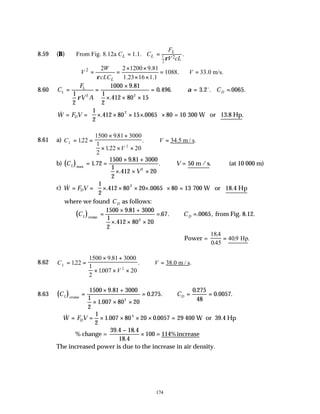 174
8.59 (B) 1
2
2
From Fig. 8.12a 1.1. .
L
L L
F
C C
V cL
ρ
= =
2 2 2 1200 9.81
1088. 33.0 m/s.
1.23 16 1.1
L
W
V V
cLC
ρ
× ×
∴ = = = ∴ =
× ×
8.60 C
F
V A
C
L
L
D
= =
×
× × ×
= ∴ = =
1
2
1000 9 81
412 80 15
0 496 3 2 0065
2 2
ρ
α
.
.
. . . . . .
1
2
o
& . . .
W F V
D
= = × × × ×





 × =
1
2
412 80 15 0065 80 10
2
300 W or 13.8 Hp
8.61 a) C
V
V
L = =
× +
× × ×
∴ =
122
1500 981 3000
1
2
122 20
2
.
.
.
. .
34.5 m / s
b) ( )
C
V
V
L max
50 m /s
= =
× +
× × ×
∴ =
1 72
1500 9 81 3000
1
2
412 20
2
.
.
.
. . (at 10 000 m)
c) & . .
W F V
D
= = × × × ×





 × =
1
2
412 80 20 0065 80 13
2
700 W or 18.4 Hp
where we found CD as follows:
( )
C C
L D
cruise
=
× +
× × ×
= ∴ =
1500 9 81 3000
1
2
412 80 20
67 0065
2
.
.
. . . , from Fig. 8.12.
∴Power =
184
045
409
.
.
. .
= Hp
8.62 C
V
V
L = =
× +
× × ×
∴ =
122
1500 9 81 3000
1
2
1007 20
2
.
.
.
. .
38.0 m / s
8.63 ( )
C C
L D
cruise
=
× +
× × ×
= ∴ = =
1500 9 81 3000
1
2
1 007 80 20
0 275
0 275
48
0 0057
2
.
.
. .
.
. .
∴ = = × × × × =
& . .
W F V
D
1
2
1 007 80 20 0 0057 29
3
400 W or 39.4 Hp
% change =
39 4 18 4
18 4
100 114%
. .
.
−
× = increase
The increased power is due to the increase in air density.
 