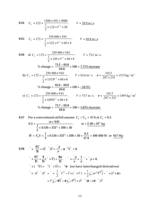 175
8.64 C
V
V
L = =
× +
× × ×
∴ =
122
1500 981 9000
1
2
122 20
2
.
.
.
. .
39.9 m / s
8.65 C
V
V
L = =
×
× × × ×
∴ =
172
250 981
1
2
122 60 8
2
.
.
.
. .
000
69.8 m / s
8.66 a) C
V
V
L = =
×
× × × ×
∴ =
172
250 981
1
2
105 60 8
752
2
.
.
.
. . .
000
m / s
% change =
75 2 69 8
69 8
100 7 77%
. .
.
.
−
× = increase
b) C
V
V
L = =
×
× × ×
∴ = =
×
=






172
250 9 81
1
2
1515 60 8
62 6
1013
287 233
1515
2
.
.
.
. .
.
.
.
000
m / s kg / m3
ρ
% change =
62 6 69 8
69 8
100 10 3%
. .
.
.
−
× = −
c) C
V
V
L = =
×
× × ×
∴ = =
×
=






172
250 9 81
1
2
1093 60 8
737
1013
287 323
1093
2
.
.
.
. .
.
.
.
000
m / s kg / m3
ρ
% change =
73 7 69 8
69 8
100 5 63%
. .
.
.
−
× = increase
8.67 For a conventional airfoil assume C C C
L D L
/ . . .
= =
47 6 0 3
at
0 3
9 81
1
2
0 526 222 200 30
2 38 10
2
6
.
.
.
. .
=
×
× × × ×
∴ = ×
m
m kg
& .
.
.
W F V
D
= = × × × × × =
1
2
0 526 222 200 30
0 3
47 6
490
3
000 W or 657 Hp
8.68
v
v
v v v
v
v
∇ × + ⋅∇ +
∇
− ∇





 =
∂
∂ ρ
ν
V
t
V V
p
V
( ) .
2
0
v
v
v v v v
v
v v
∇ × = ∇ × = ∇ ×
∇
= ∇ × ∇ =
∂
∂
∂
∂
∂ω
∂ ρ ρ
V
t t
V
t
p
p
( ) . .
1
0
v v v v v
∇ × ∇ = ∇ ∇ × = ∇
( ) ( )
2 2 2
V V ω (we have interchanged derivatives)
2 2
1 1
( ) ( ) ( )
2 2
V V V V V V
 
 
∇ × ⋅∇ = ∇ × ∇ − × ∇× = ∇ × ∇
   
 
v v v v v v v v v v v
( )
V ω
− ∇ × ×
v v v
( )
V ω
= ∇ ⋅
v v v
( )
V
ω
− ∇ ⋅
v v
v
( ) ( )
V V
ω ω
+ ⋅∇ − ⋅∇
v v v v
v v
 