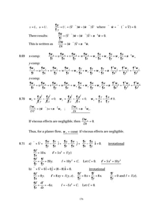 176
, . .
x L u U U
y
∂ψ
∂
= = ∴ = = ⋅ ∇ − ⋅∇ ∇ ⋅ = ∇ ⋅ ∇ × =
( ) ( ) ( ) .
v v v v v v v v v v v
V V V
ω ω ω
where 0
There results:
∂ω
∂
ω ω ν ω
v v v v v v v v
t
V V
+ ⋅∇ − ⋅∇ − ∇ =
( ) ( ) .
2
0
This is written as
D
Dt
V
v
v v v v
ω
ω ν ω
= ⋅∇ + ∇
( ) .
2
8.69 x-comp:
∂ω
∂
∂ω
∂
∂ω
∂
∂ω
∂
ω
∂
∂
ω
∂
∂
ω
∂
∂
ν ω
x x x x
x y z x
t
u
x
v
y
w
z
u
x
u
y
u
z
+ + + = + + + ∇2
y-comp:
∂ω
∂
∂ω
∂
∂ω
∂
∂ω
∂
ω
∂
∂
ω
∂
∂
ω
∂
∂
ν
∂ ω
∂
∂ ω
∂
∂ ω
∂
y y y y
x y z
y y y
t
u
x
v
y
w
z
v
x
v
y
v
z x y z
+ + + = + + + + +








2
2
2
2
2
2
z-comp:
∂ω
∂
∂ω
∂
∂ω
∂
∂ω
∂
ω
∂
∂
ω
∂
∂
ω
∂
∂
ν
∂ ω
∂
∂ ω
∂
∂ ω
∂
z z z z
x y z
z z z
t
u
x
v
y
w
z
w
x
w
y
w
z x y z
+ + + = + + + + +






2
2
2
2
2
2
8.70 x
w
y
∂
ω
∂
=
v
z
∂
∂
− 0. y
u
z
∂
ω
∂
= =
w
x
∂
∂
− 0. 0.
z
v u
x y
∂ ∂
ω
∂ ∂
= = − ≠
2 2
z
( ) ; .
z
z z
D D
w
DT Dt
ω ω
ω ν ω ν ω
= ⋅∇ + ∇ ∴ = ∇
v
v
If viscous effects are negligible, then
D
Dt
z
ω
= 0.
Thus, for a planer flow, ω z = const if viscous effects are negligible.
8.71 a)
v v
∇ × = −





 + −





 + −





 =
V
w
y
v
i
u
z
w
x
j
v
x
u
y
k
∂
∂
∂
∂
∂
∂
∂
∂
∂
∂
∂
∂
z
$ $ $ .
0 ∴irrotational
∂φ
∂
φ
x
x x f y
= ∴ = +
10 5 2
. ( )
∂φ
∂
∂
∂
y
f
y
y f y C C
= = ∴ = + =
20 10 0
2
. . .
Let ∴ = +
φ 5 10
2 2
x y
b)
v v
∇ × = + + − =
V i j k
0 0 8 8 0
$ $ ( )$ . ∴irrotational
∂φ
∂
φ
x
y xy f y z
= ∴ = +
8 8
. ( , ).
∂φ
∂
∂
∂
∂
∂
y
x
f
y
x
f
y
f f z
= + = ∴ = =
8 8 0
. ( ).
and
∂φ
∂z
df
dz
z f z C C
= = − ∴ = − + =
6 3 0
2
. . .
Let
 