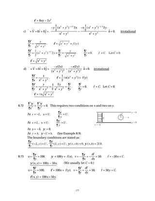 177
∴ = −
φ 8 3 2
xy z
c)
v v
∇ × = + +
− +
+
−
− +
+










=
− −
V i j
y x y x
x y
x x y y
x y
k
0 0
1
2
2
1
2
2
0
2 2 1 2
2 2
2 2 1 2
2 2
$ $
( ) ( )
$ .
/ /
∴irrotational
∂φ
∂
φ
x
x
x y
x y f y
=
+
∴ = + +
2 2
2 2
. ( )
∂φ
∂
∂
∂
∂
∂
y
x y y
f
y
y
x y
f
y
f C C
= + + =
+
∴ = ∴ = =
−
1
2
2 0 0
2 2 1 2
2 2
( ) . . . .
/
Let
∴ = +
φ x y
2 2
d)
v v
∇ × = + +
−
+
−
−
+





 =
V i j
y x
x y
x y
x y
k
0 0
2 2
0
2 2 2 2 2 2
$ $ ( )
( )
( )
( )
$ . ∴irrotational
∂φ
∂
φ
x
x
x y
n x y f y
=
+
∴ = + +
2 2
2 2
1
2
. ( ) ( )
l
∂φ
∂
∂
∂
∂
∂
y
y
x y
y
x y
f
y
f
y
f C C
=
+
=
+
+ ∴ = ∴ = =
2 2 2 2
1
2
2
0 0
. . . .
Let
∴ = +
φ ln x y
2 2
8.72
∂ ψ
∂
∂ ψ
∂
2
2
2
2
0
x y
+ = . This requires two conditions on x and two on y.
At , . .
x L u U U
y
∂ψ
∂
= − = ∴ =
At , . .
x L u U U
y
∂ψ
∂
= = ∴ =
At y h
= − , .
= 0
ψ
At , = h.
y h U
ψ
= × (See Example 8.9).
The boundary conditions are stated as:
∂ψ
∂
∂ψ
∂
ψ ψ
y
L y U
y
L y U x h x h Uh
( , ) , ( , ) , ( , ) , ( , ) .
− = = − = =
0 2
8.73 u
y
y f x v
x
df
dx
f x C
= = ∴ = + = − = − = ∴ = − +
∂ψ
∂
ψ
∂ψ
∂
100 100 50 50
. ( ). . .
∴ = −
ψ( , ) .
x y y x
100 50 (We usually let C = 0.)
u
x
x f y v
y
df
dy
f y C
= = ∴ = + = = = ∴ = +
∂φ
∂
φ
∂φ
∂
100 100 50 50
. ( ). . .
∴ = +
φ( , ) .
x y x y
100 50
y = h
y = 0
x = −L
y
x
U
 