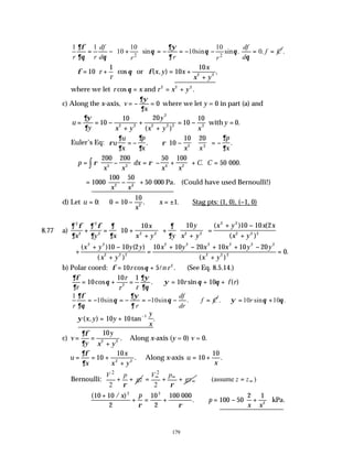 179
2 2
1 1 10 10
10 sin 10sin sin . 0.
df df
f C
r r d r d
r r
∂φ ∂ψ
θ θ θ
∂θ θ ∂ θ
 
= − + = − = − − = =
 
 
.
∴ = +





 = +
+
φ θ φ
10
1
10
10
2 2
r
r
x y x
x
x y
cos ( , ) ,
or
where we let r x r x y
cos .
θ = = +
and 2 2 2
c) Along the x-axis, v
x
= − =
∂ψ
∂
0 where we let y = 0 in part (a) and
u
y x y
y
x y x
y
= = −
+
+
+
= − =
∂ψ
∂
10
10 20
10
10
0
2 2
2
2 2 2 2
( )
.
with
Euler’s Eq: ρ
∂
∂
∂
∂
ρ
∂
∂
u
u
x
p
x x x
p
x
= − ∴ −











 = −
. .
10
10 20
2 3
∴ = −





 = − +





 + =
∫
p
x x
dx
x x
C C
ρ ρ
200 200 50 100
50
5 3 4 2
. 000.
= −





 +
1000
100 50
50
2 4
x x
000 Pa. (Could have used Bernoulli!)
d) Let u
x
x
= = − ∴ = ± ∴
0 0 10
10
1
2
: . . Stag pts: (1, 0), (−1, 0)
8.77 a)
∂ φ
∂
∂ φ
∂
∂
∂
∂
∂
2
2
2
2 2 2 2 2
2 2
2 2 2
10
10 10 10 2
x y x
x
x y y
y
x y
x y x x
x y
+ = +
+





 +
+





 =
+ −
+
( )10 (
( )
+
+ −
+
=
+ − + + −
+
=
( )10 ( )
( ) ( )
.
x y y y
x y
x y x x y y
x y
2 2
2 2 2
2 2 2 2 2 2
2 2 2
10 2 10 10 20 10 10 20
0
b) Polar coord: φ θ
= +
10 5 2
r n r
cos .
l (See Eq. 8.5.14.)
∂φ
∂
θ
∂ψ
∂θ
ψ θ θ
r
r
r r
r f r
= + = ∴ = + +
10
10 1
10 10
2
cos . sin ( )
1
10sin 10sin .
df
f C
r r dr
∂φ ∂ψ
θ θ
∂θ ∂
= − = − = − − ∴ = . 10 sin 10 .
r
ψ θ θ
∴ = +
∴ = +
−
ψ( , ) tan .
x y y
y
x
10 10
1
c) v
y
y
x y
= =
+
∂φ
∂
10
2 2
. Along x-axis (y = 0) v = 0.
u
x
x
x y
= = +
+
∂φ
∂
10
10
2 2
. Along x-axis u
x
= +
10
10
.
Bernoulli:
2
2
V p
gz
ρ
+ +
2
2
V p
gz
ρ
∞ ∞
∞
= + + (assume )
z z∞
=
( / )
. .
10 10
2
10
2
100 50
2 1
2 2
2
+
+ = + ∴ = − +






x p
p
x x
ρ ρ
100 000
kPa
 