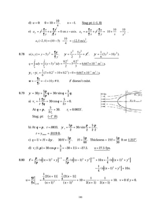 180
d) u
x
x
= = + ∴ = − ∴
0 0 10
10
1
: . . Stag pt: (−1, 0)
e) y
a v
=
v v
u
y x
∂ ∂
∂ ∂
+ 0 on axis. x
u
x a u v
x
∂
∂
= − = +
2
10 10
10 .
u
y x x
∂
∂
 
 
= + −
  
  
2
10
( 2,0) (10 5) 12.5 m/s .
4
x
a
 
∴ − = − − = −
 
 
8.78
2 3
2 5
( , ) 5 .
2 3
y y
u x y y y C
y
∂ψ
ψ
∂
= − = ∴ = − + 2 3
1
. (3 10 ).
6
y y
ψ
∴ = −
q udy y y dy
= = − = − = × −
∫
∫ ( )
. .
. .
.
.
5
02
2
5
0 2
3
6 667 10
2
2 3
3
0
2
0
2
m / s
2
ψ ψ
2 1
2 3 3
1
6
3 0 2 10 02 0 6667 10
− = × − × − = × −
( . . ) . .
m / s
2
ω
∂
∂
= − = − + ≠
u
y
y
1 10 0. ∴φ doesn’t exist.
8.79 ψ
π
π
θ θ θ
= + = +
30
5
2
30
5
2
y r sin .
a) v
r r
r = = + =
1
30
5
2
0
∂ψ
∂θ
θ
cos .
At θ π
= = ∴ =
, . . '.
5
2
30 0 0833
r
r
s
s
Stag. pt: ( " , ).
−1 0
b) At θ π ψ
π π π
= = = +
, sin .
=.0833,
r r
s
5
2
30
2
5
2 2
∴ = =
r yinter .0119 ft.
c) q U H H H
= × = ∴ = ∴
∆ψ
π π
. . .
=
5
60
30
5
2
Thickness = 2
5
30
H =
π
ft or 1.257".
d) v u
r ( , ) cos . . . . .
1 30
5
2
30 2 5 27 5 27 5
π π
= + = − + = − ∴ = fps
8.80 [ ] [ ] [ ]
φ
π
π
π
π
= + + − − + + = + +
2
1
2
1 10
1
4
1
2 1 2 2 2 1 2 2 2
l l l
n x y n x y x n x y
( ) ( ) ( )
/ /
[ ]
− − + +
1
4
1 10
2 2
ln x y x
( ) .
u
x
x
x
x
x x x
v y
y
= =
+
+
−
−
−
+ =
+
−
−
+ = =
=
∂φ
∂ 0
2 2
1
4
2 1
1
1
4
2 1
1
10
1
2 1
1
2 1
10 0 0
[ ( )]
( )
[ ( )]
( ) ( ) ( )
. .
if
30 fps
y
x
= 0
= 5π/2
 