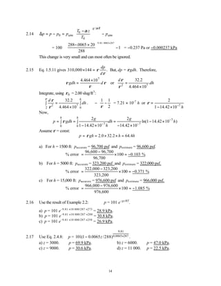 14
2.14
/
0
0
0
g R
atm atm
T z
p p p p p
T
α
α
 
−
∆ = − = −
 
 
= 100
288 0065 20
288
1
9 81 0065 287
− ×


 

 −






×
. . /.
= −0.237 Pa or −0.000237 kPa
This change is very small and can most often be ignored.
2.15 Eq. 1.5.11 gives 310,000 144 .
dp
d
ρ
ρ
× = But, dp = ρgdh. Therefore,
7
4.464 10
gdh d
ρ ρ
ρ
×
= or 2 7
32.2
4.464 10
d
dh
ρ
ρ
=
×
Integrate, using 0
ρ = 2.00 slug/ft3
:
2 7
2 0
32.2
4.464 10
h
d
dh
ρ
ρ
ρ
=
∫ ∫
×
. ∴
1 1
2
ρ
 
− −
 
 
= 7.21 × 10-7
h or
7
2
1 14.42 10 h
ρ
−
=
− ×
Now,
7
7 7
0 0
2 2
ln(1 14.42 10 )
1 14.42 10 14.42 10
h h g g
p gdh dh h
h
ρ −
− −
= = = − ×
∫ ∫
− × − ×
Assume ρ = const:
2.0 32.2 64.4
p gh h h
ρ
= = × × =
a) For h = 1500 ft: paccurate = 96,700 psf and pestimate = 96,600 psf.
96,600 96,700
% error 100 0.103 %
96,700
−
= × = −
b) For h = 5000 ft: paccurate = 323,200 psf and pestimate = 322,000 psf.
322,000 323,200
% error 100 0.371 %
323,200
−
= × = −
c) For h = 15,000 ft: paccurate = 976,600 psf and pestimate = 966,000 psf.
966,000 976,600
% error 100 1.085 %
976,600
−
= × = −
2.16 Use the result of Example 2.2: p = 101 e−gz/RT
.
a) p = 101 e−9.81 ×10 000/287 ×273
= 28.9 kPa.
b) p = 101 e−9.81 ×10 000/287 ×288
= 30.8 kPa.
c) p = 101 e−9.81 ×10 000/287 ×258
= 26.9 kPa.
2.17 Use Eq. 2.4.8: p =
9.81
0.0065 287
101(1 0.0065 /288) .
z ×
−
a) z = 3000. ∴p = 69.9 kPa. b) z = 6000. ∴p = 47.0 kPa.
c) z = 9000. ∴p = 30.6 kPa. d) z = 11 000. ∴p = 22.5 kPa.
 