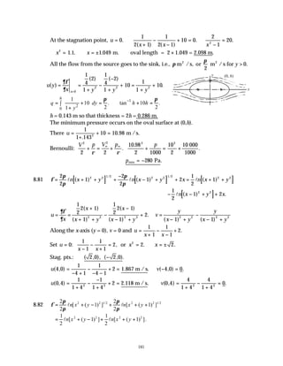 181
At the stagnation point, u
x x x
= ∴
+
−
−
+ = ∴
−
=
0
1
2 1
1
2 1
10 0
2
1
20
2
.
( ) ( )
. .
∴ = ∴ = ± ∴ ×
x x
2
1 1 1 049
. . . .
m. oval length = 2 1.049 = 2.098 m
All the flow from the source goes to the sink, i.e., π
π
m /s, or m / s for
2 2
2
0
y > .
u y
x y y y
x
( )
( ) ( )
.
= =
+
−
−
+
+ =
+
+
=
∂φ
∂ 0
2 2 2
1
4
2
1
1
4
2
1
10
1
1
10
1
2
0
1
10 . tan 10 .
2 2
1
h
q dy h h
y
π π
−
 
= + = ∴ + =
 
∫  
+
 
h = 0.143 m so that thickness = 2h = 0.286 m.
The minimum pressure occurs on the oval surface at (0,h).
There u =
+
+ =
1
1 143
10 10 98
2
.
. m /s.
Bernoulli:
V p V p p
2 2 2 2
2 2
10 98
2 1000
10
2
+ = + + = +
∞ ∞
ρ ρ
.
.
.
10 000
1000
Pa
min
∴ = −
p 280 .
8.81 [ ] [ ] [ ]
φ
π
π
π
π
= + + +
−
− + + = + +
2
2
1
2
2
1 2
1
2
1
2 2 1 2 2 2 1 2 2 2
l l l
n x y n x y x n x y
( ) ( ) ( )
/ /
[ ]
− − + +
1
2
1 2
2 2
ln x y x
( ) .
u
x
x
x y
x
x y
v
y
x y
y
x y
= =
+
+ +
−
−
− +
+ =
− +
−
− +
∂φ
∂
1
2
2 1
1
1
2
2 1
1
2
1 1
2 2 2 3 2 2 2 2
( )
( )
( )
( )
.
( ) ( )
Along the x-axis (y = 0), v = 0 and u
x x
=
+
−
−
+
1
1
1
1
2.
Set u
x x
x x
=
−
−
+
= = ∴ = ±
0
1
1
1
1
2 2 2
2
: , . .
or
Stag. pts.: ( , ), ( , ).
2 0 2 0
−
u v
( , ) . ( , ) .
4 0
1
4 1
1
4 1
2 4 0 0
=
− +
−
− −
+ = − =
1.867 m / s
u v
( , ) . ( , ) .
0 4
1
1 4
1
1 4
2 0 4
4
1 4
4
1 4
0
2 2 2 2
=
+
−
−
+
+ = =
+
−
+
=
2.118 m / s
8.82 φ
π
π
π
π
= + − + + +
2
2
1
2
2
1
2 2 1 2 2 2 1 2
l l
n x y n x y
[ ( ) ] [ ( ) ]
/ /
= + − + + +
1
2
1
1
2
1
2 2 2 2
l l
n x y n x y
[ ( ) ] [ ( ) ].
(0, h)
y
x
 