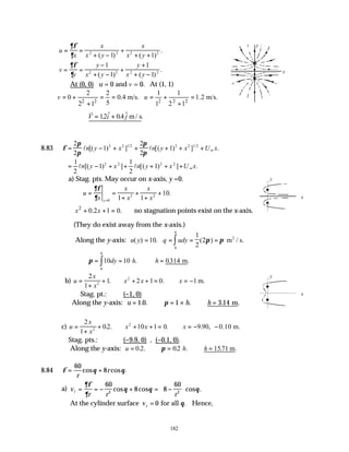 182
u
x
x
x y
x
x y
= =
+ −
+
+ +
∂φ
∂ 2 2 2 2
1 1
( ) ( )
.
v
y
y
x y
y
x y
= =
−
+ −
+
+
+ −
∂φ
∂
1
1
1
1
2 2 2 2
( ) ( )
.
At (0, 0) u = 0 and v = 0. At (1, 1)
2 2 2 2 2
2 2 1 1
0 0.4 m/s. 1.2 m/s.
5
2 1 1 2 1
v u
= + = = = + =
+ +
∴ = +
v
V i j
12 04
. $ . $ .
m/ s
8.83 φ
π
π
π
π
= − + + + + + ∞
2
2
1
2
2
1
2 2 1 2 2 2 1 2
l l
n y x n y x U x
[( ) ] [( ) ] .
/ /
= − + + + + + ∞
1
2
1
1
2
1
2 2 2 2
l l
n y x n y x U x
[( ) ] [( ) ] .
a) Stag. pts. May occur on x-axis, y =0.
u
x
x
x
x
x
y
= =
+
+
+
+
=
∂φ
∂ 0
2 2
1 1
10.
2
0.2 1 0.
x x
∴ + + = ∴no stagnation points exist on the x-axis.
(They do exist away from the x-axis.)
Along the y-axis: u y q udy
h
( ) . ( )
= = = =
∫
10
1
2
2
0
m / s.
2
π π
∴ = = ∴ =
∫
π 10 10 0314
0
dy h h
h
. m
. .
b) u
x
x
x x x
=
+
+ ∴ + + = ∴ = −
2
1
1 2 1 0 1
2
2
. . m.
Stag. pt.: (−1, 0)
Along the y-axis: u h h
= ∴ = × ∴ =
1 0 1 3 14
. . . .
. m
π
c) u
x
x
x x x
=
+
+ ∴ + + = ∴ = − −
2
1
02 10 1 0 9 90
2
2
. . . . , 0.10 m.
Stag. pts.: (−9.9, 0) , (−0.1, 0).
Along the y-axis: u h h
= ∴ = ∴ =
0 2 02 1571
. . . . .
. m
π
8.84 φ θ θ
= +
60
8
r
r
cos cos .
a) v
r r r
r = = − + = −






∂φ
∂
θ θ θ
60
8 8
60
2 2
cos cos cos .
At the cylinder surface vr = 0 for all θ. Hence,
x
y
x
y
x
y
 